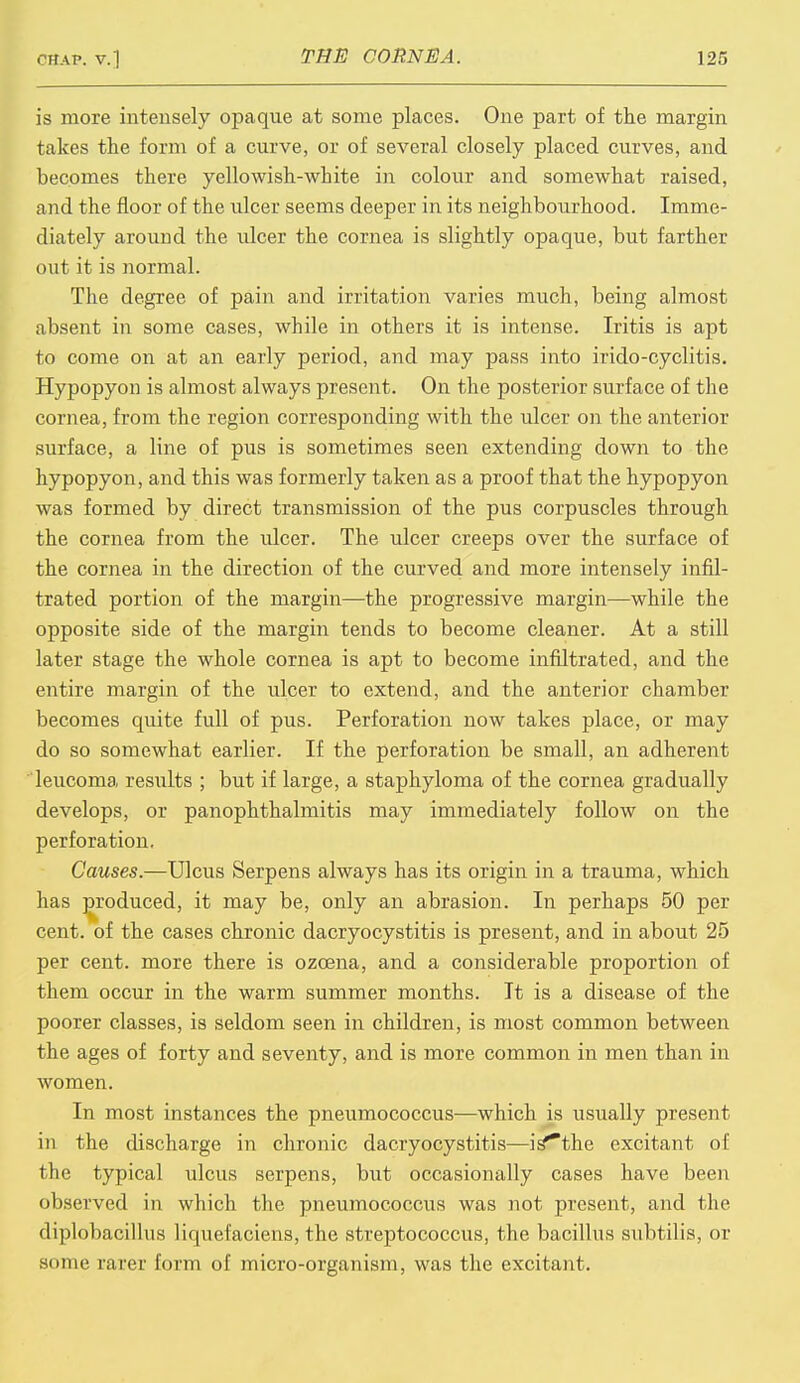 is more intensely opaque at some places. One part of the margin takes the form of a curve, or of several closely placed curves, and becomes there yellowish-white in colour and somewhat raised, and the floor of the ulcer seems deeper in its neighbourhood. Imme- diately around the ulcer the cornea is slightly opaque, but farther out it is normal. The degree of pain and irritation varies much, being almost absent in some cases, while in others it is intense. Iritis is apt to come on at an early period, and may pass into irido-cyclitis. Hypopyon is almost always present. On the posterior surface of the cornea, from the region corresponding with the ulcer on the anterior surface, a line of pus is sometimes seen extending down to the hypopyon, and this was formerly taken as a proof that the hypopyon was formed by direct transmission of the pus corpuscles through the cornea from the ulcer. The ulcer creeps over the surface of the cornea in the direction of the curved and more intensely infil- trated portion of the margin—the progressive margin—while the opposite side of the margin tends to become cleaner. At a still later stage the whole cornea is apt to become infiltrated, and the entire margin of the ulcer to extend, and the anterior chamber becomes quite full of pus. Perforation now takes place, or may do so somewhat earlier. If the perforation be small, an adherent leucoma results ; but if large, a staphyloma of the cornea gradually develops, or panophthalmitis may immediately follow on the perforation. Causes.—Ulcus Serpens always has its origin in a trauma, which has produced, it may be, only an abrasion. In perhaps 50 per cent, of the cases chronic dacryocystitis is present, and in about 25 per cent, more there is ozcena, and a considerable proportion of them occur in the warm summer months. It is a disease of the poorer classes, is seldom seen in children, is most common between the ages of forty and seventy, and is more common in men than in women. In most instances the pneumococcus—which is usually present in the discharge in chronic dacryocystitis—is'*the excitant of the typical ulcus serpens, but occasionally cases have been observed in which the pneumococcus was not present, and the diplobacillus liquei'aciens, the streptococcus, the bacillus subtilis, or some rarer form of micro-organism, was the excitant.