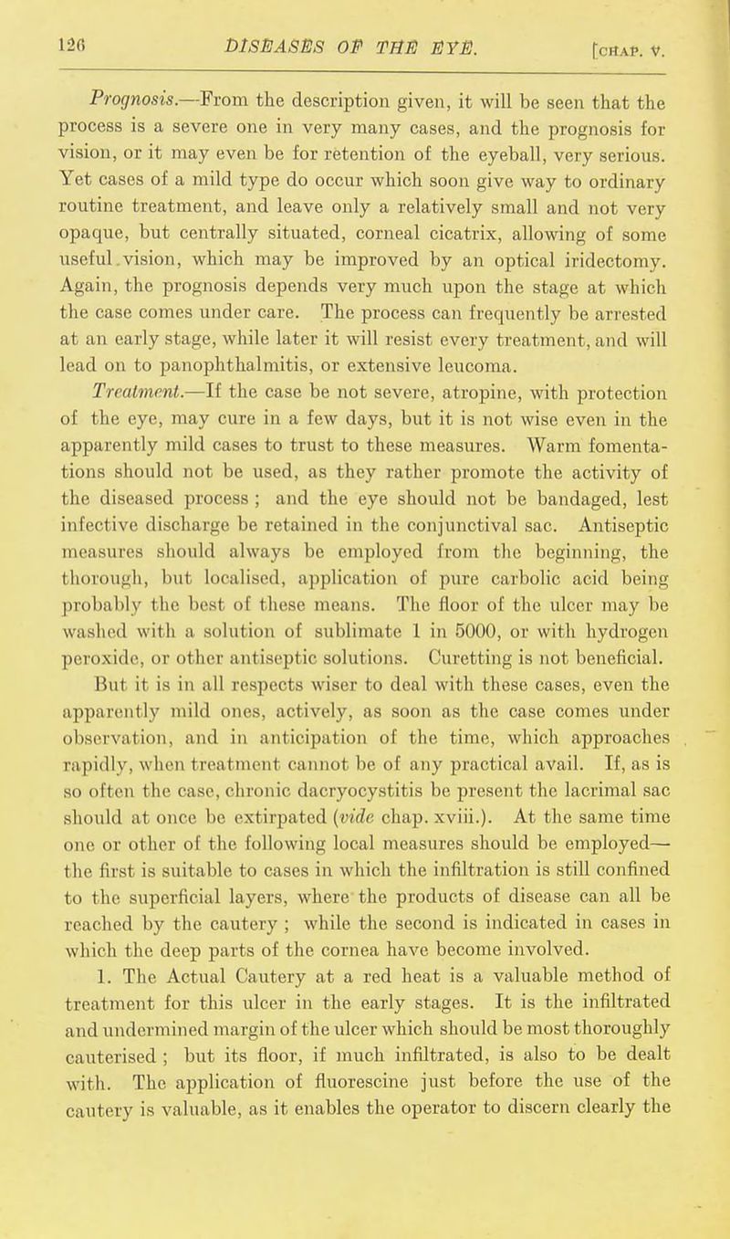 Prognosis.—From the description given, it will be seen that the process is a severe one in very many cases, and the prognosis for vision, or it may even be for retention of the eyeball, very serious. Yet cases of a mild type do occur which soon give way to ordinary routine treatment, and leave only a relatively small and not very opaque, but centrally situated, corneal cicatrix, allowing of some useful.vision, which may be improved by an optical iridectomy. Again, the prognosis depends very much upon the stage at which the case comes under care. The process can frequently be arrested at an early stage, while later it will resist every treatment, and will lead on to panophthalmitis, or extensive leucoma. Treatment.—If the case be not severe, atropine, with protection of the eye, may cure in a few days, but it is not wise even in the apparently mild cases to trust to these measures. Warm fomenta- tions should not be used, as they rather promote the activity of the diseased process ; and the eye should not be bandaged, lest infective discharge be retained in the conjunctival sac. Antiseptic measures should always be employed from the beginning, the thorough, but localised, application of pure carbolic acid being probably the besl of these means. The floor of the ulcer may be washed with a solution of sublimate 1 in 5000, or with hydrogen peroxide, or other antiseptic solutions. Curetting is not beneficial. But it is in all respects wiser to deal with these cases, even the apparently mild ones, actively, as soon as the case comes under observation, and in anticipation of the time, which approaches rapidly, when treatment cannot be of any practical avail. If, as is so often the case, chronic dacryocystitis be present the lacrimal sac should at once be extirpated (vide chap, xviii.). At the same time one or other of the following local measures should be employed— 1 he first is suitable to cases in which the infiltration is still confined to the superficial layers, where the products of disease can all be reached by the cautery ; while the second is indicated in cases in which the deep parts of the cornea have become involved. 1. The Actual Cautery at a red heat is a valuable method of treatment for this ulcer in the early stages. It is the infiltrated a nd undermined margin of the idcer which should be most thoroughly cauterised ; but its floor, if much infiltrated, is also to be dealt with. The application of fluorescine just before the use of the cautery is valuable, as it enables the operator to discern clearly the