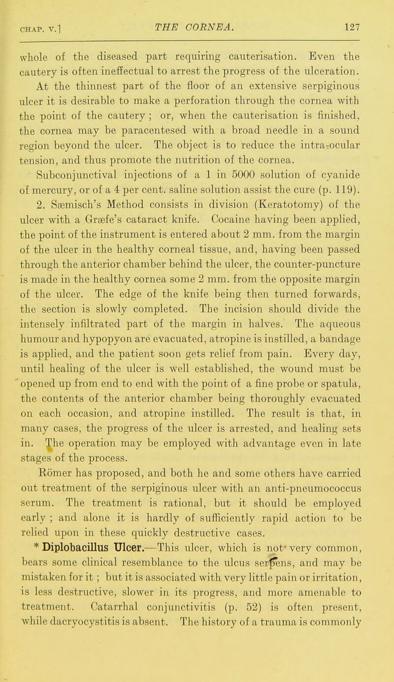 whole of the diseased part requiring cauterisation. Even the cautery is often ineffectual to arrest the progress of the ulceration. At the thinnest part of the floor of an extensive serpiginous ulcer it is desirable to make a perforation through the cornea with the point of the cautery ; or, when the cauterisation is finished, the cornea may be paracentesed with a broad needle in a sound region beyond the ulcer. The object is to reduce the intraocular tension, and thus promote the nutrition of the cornea. Subconjunctival injections of a 1 in 5000 solution of cyanide of mercury, or of a 4 per cent, saline solution assist the cure (p. 119). 2. Ssemisch's Method consists in division (Keratotomy) of the ulcer with a Grsefe's cataract knife. Cocaine having been applied, the point of the instrument is entered about 2 mm. from the margin of the ulcer in the healthy corneal tissue, and, having been passed through the anterior chamber behind the ulcer, the counter-puncture is made in the healthy cornea some 2 mm. from the opposite margin of the ulcer. The edge of the knife being then turned forwards, the section is slowly completed. The incision should divide the intensely infiltrated part of the margin in halves. The aqueous humour and hypopyon are evacuated, atropine is instilled, a bandage is applied, and the patient soon gets relief from pain. Every day, until healing of the ulcer is well established, the wound must be opened up from end to end with the point of a fine probe or spatula, the contents of the anterior chamber being thoroughly evacuated on each occasion, and atropine instilled. The result is that, in many cases, the progress of the ulcer is arrested, and healing sets in. TJie operation may be employed with advantage even in late stages of the process. Romer has proposed, and both he and some others have carried out treatment of the serpiginous ulcer with an anti-pneumococcus serum. The treatment is rational, but it should be employed early ; and alone it is hardly of sufficiently rapid action to be relied upon in these quickly destructive cases. * Diplobacillus Ulcer.—This ulcer, which is not* very common, bears some clinical resemblance to the ulcus serpens, and may be mistaken for it; but it is associated with very little pain or irritation, is less destructive, slower in its progress, and more amenable to treatment. Catarrhal conjunctivitis (p. 52) is often present, while dacryocystitis is absent. The history of a trauma is commonly