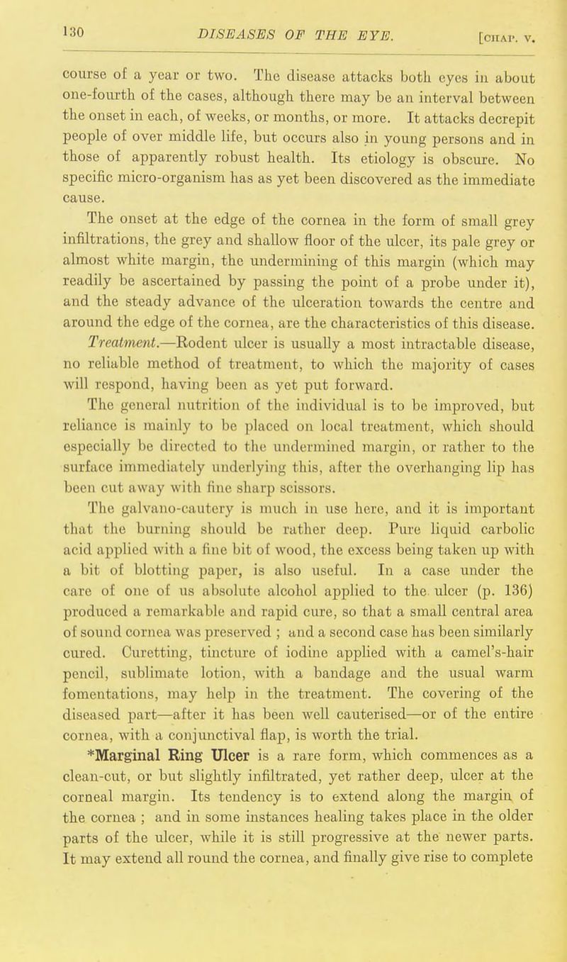 [CIIA1-. v. course of a year or two. The disease attacks both eyes iu about one-fourth of the cases, although there may be an interval between the onset in each, of weeks, or months, or more. It attacks decrepit people of over middle life, but occurs also in young persons and in those of apparently robust health. Its etiology is obscure. No specific micro-organism has as yet been discovered as the immediate cause. The onset at the edge of the cornea in the form of small grey infiltrations, the grey and shallow floor of the ulcer, its pale grey or almost white margin, the undermining of this margin (which may readily be ascertained by passing the point of a probe under it), and the steady advance of the ulceration towards the centre and around the edge of the cornea, are the characteristics of this disease. Treatment.—Rodent ulcer is usually a most intractable disease, no reliable method of treatment, to which the majority of cases will respond, having been as yet put forward. The general nutrition of the individual is to be improved, but reliance is mainly to be placed on local treatment, which should especially be directed to the undermined margin, or rather to the surface immediately underlying this, after the overhanging lip has been cut away with fine sharp scissors. The galvano-cautery is much in use here, and it is important that the burning should be rather deep. Pure liquid carbolic acid applied with a fine bit of wood, the excess being taken up with a bit of blotting paper, is also useful. In a case under the care of one of us absolute alcohol applied to the ulcer (p. 136) produced a remarkable and rapid cure, so that a small central area of sound cornea was preserved ; and a second case has been similarly cured. Curetting, tincture of iodine applied with a camel's-hair pencil, sublimate lotion, with a bandage and the usual warm fomentations, may help in the treatment. The covering of the diseased part—after it has been well cauterised—or of the entire cornea, with a conjunctival flap, is worth the trial. *Marginal Ring Ulcer is a rare form, which commences as a clean-cut, or but slightly infiltrated, yet rather deep, ulcer at the corneal margin. Its tendency is to extend along the margin of the cornea ; and in some instances healing takes place in the older parts of the ulcer, while it is still progressive at the newer parts. It may extend all round the cornea, and finally give rise to complete