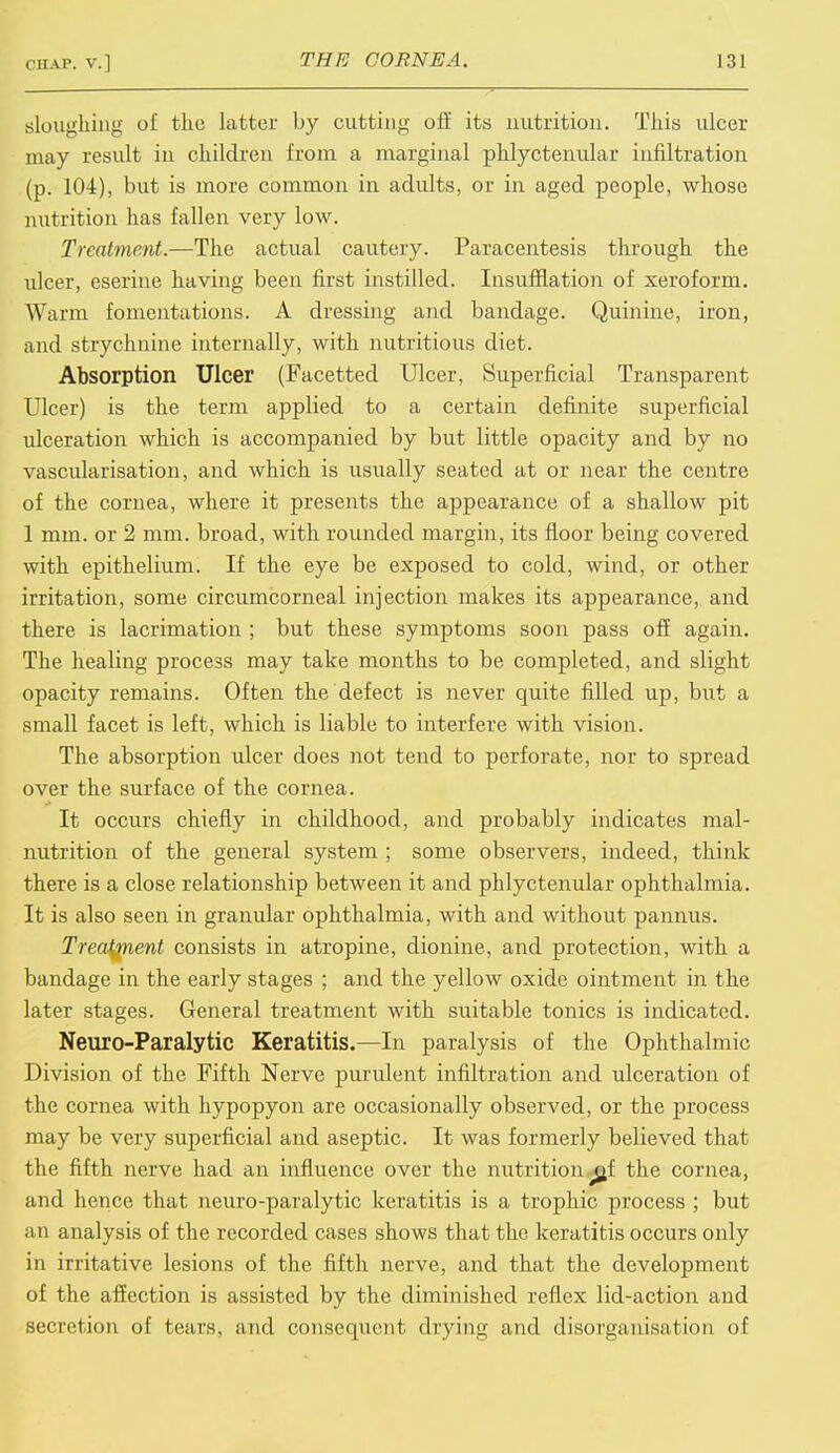 sloughing of the latter by cutting oft' its nutrition. This ulcer may result in children from a marginal phlyctenular infiltration (p. 104), but is more common in adults, or in aged people, whose nutrition has fallen very low. Treatment.—The actual cautery. Paracentesis through the ulcer, eserine having been first instilled. Insufflation of xeroform. Warm fomentations. A dressing and bandage. Quinine, iron, and strychnine internally, with nutritious diet. Absorption Ulcer (Facetted Ulcer, Superficial Transparent Ulcer) is the term applied to a certain definite superficial ulceration which is accompanied by but little opacity and by no vascularisation, and which is usually seated at or near the centre of the cornea, where it presents the appearance of a shallow pit 1 mm. or 2 mm. broad, with rounded margin, its floor being covered with epithelium. If the eye be exposed to cold, wind, or other irritation, some circumcorneal injection makes its appearance, and there is lacrimation ; but these symptoms soon pass off again. The healing process may take months to be completed, and slight opacity remains. Often the defect is never quite filled up, but a small facet is left, which is liable to interfere with vision. The absorption ulcer does not tend to perforate, nor to spread over the surface of the cornea. It occurs chiefly in childhood, and probably indicates mal- nutrition of the general system ; some observers, indeed, think there is a close relationship between it and phlyctenular ophthalmia. It is also seen in granular ophthalmia, with and without pannus. Treatment consists in atropine, dionine, and protection, with a bandage in the early stages ; and the yellow oxide ointment in the later stages. General treatment with suitable tonics is indicated. Neuro-Paralytic Keratitis.—In paralysis of the Ophthalmic Division of the Fifth Nerve purulent infiltration and ulceration of the cornea with hypopyon are occasionally observed, or the process may be very superficial and aseptic. It was formerly believed that the fifth nerve had an influence over the nutrition ^f the cornea, and hence that neuro-paralytic keratitis is a trophic process ; but an analysis of the recorded cases shows that the keratitis occurs only in irritative lesions of the fifth nerve, and that the development of the affection is assisted by the diminished reflex lid-action and secretion of tears, and consequent drying and disorganisation of