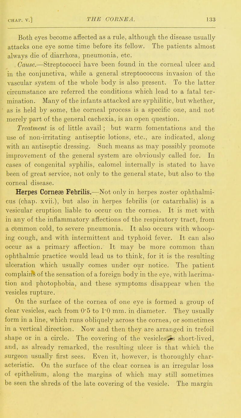 Both eyes become affected as a rule, although the disease usually attacks one eye some time before its fellow. The patients almost always die of diarrhoea, pneumonia, etc. Cause.—Streptococci have been found in the corneal ulcer and in the conjunctiva, while a general streptococcus invasion of the vascular system of the whole body is also present. To the latter circumstance are referred the conditions which lead to a fatal ter- mination. Many of the infants attacked are syphilitic, but whether, as is held by some, the corneal process is a specific one, and not merely part of the general cachexia, is an open question. Treatment is of little avail ; but warm fomentations and the use of non-irritating antiseptic lotions, etc., are indicated, along with an antiseptic dressing. Such means as may possibly promote improvement of the general system are obviously called for. In cases of congenital syphilis, calomel internally is stated to have been of great service, not only to the general state, but also to the corneal disease. Herpes Cornese Febrilis.—Not only in herpes zoster ophthalmi- cus (chap, xvii.), but also in herpes febrilis (or catarrhalis) is a vesicular eruption liable to occur on the cornea. It is met with in any of the inflammatory affections of the respiratory tract, from a common cold, to severe pneumonia. It also occurs with whoop- ing cough, and with intermittent and typhoid fever. It can also occur as a primary affection. It may be more common than ophthalmic practice would lead us to think, for it is the resulting ulceration which usually comes under our notice. The patient complains of the sensation of a foreign body in the eye, with lacrima- tion and photophobia, and these symptoms disappear when the vesicles rupture. On the surface of the cornea of one eye is formed a group of clear vesicles, each from 0*5 to l'O mm. in diameter. They usually form in a line, which runs obliquely across the cornea, or sometimes in a vertical direction. Now and then they are arranged in trefoil shape or in a circle. The covering of the vesicles^s short-lived, mid, as already remarked, the resulting ulcer is that which the surgeon usually first sees. Even it, however, is thoroughly char- acteristic. On the surface of the clear cornea is an irregular loss of epithelium, along the margins of which may still sometimes be seen the shreds of the late covering of the vesicle. The margin