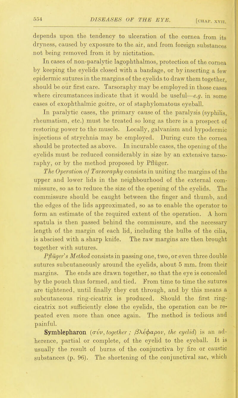 depends upon the tendency to ulceration of the cornea from its dryness, caused by exposure to the air, and from foreign substance, not being removed from it by nictitation. In cases of non-paralytic lagophthalmos, protection of the cornea by keeping the eyelids closed with a bandage, or by inserting a few- epidermic sutures in the margins of the eyelids to draw them together, should be our first care. Tarsoraphy may be employed in those cases where circumstances indicate that it would be useful—e.g. in some cases of exophthalmic goitre, or of staphylomatous eyeball. In paralytic cases, the primary cause of the paralysis (syphilis, rheumatism, etc.) must be treated so long as there is a prospect of restoring power to the muscle. Locally, galvanism and hypodermic injections of strychnia may be employed. During cure the cornea should be protected as above. In incurable cases, the opening of the eyelids must be reduced considerably in size by an extensive tarso- raphy, or by the method proposed by Pfliiger. The Operation of Tarsoraphy consists in uniting the margins of the upper and lower lids in the neighbourhood of the external com- missure, so as to reduce the size of the opening of the eyelids. The commissure should be caught between the finger and thumb, and the edges of the lids approximated, so as to enable the operator to form an estimate of the required extent of the operation. A horn spatula is then passed behind the commissure, and the necessary length of the margin of each lid, including the bulbs of the cilia, is abscised with a sharp knife. The raw margins are then brought together with sutures. Pfliiger's Method consists in passing one, two, or even three double sutures subcutaneously around the eyelids, about 5 mm. from their margins. The ends are drawn together, so that the eye is concealed by the pouch thus formed, and tied. From time to time the sutures are tightened, until finally they cut through, and by this means a subcutaneous ring-cicatrix is produced. Should the first ring- cicatrix not sufficiently close the eyelids, the operation can be re- peated even more than once again. The method is tedious aud painful. Symblepharon (crvv, together; ft\e(f>apov, the eyelid) is an ad- herence, partial or complete, of the eyelid to the eyeball. It is usually the result of burns of the conjunctiva by fire or caustic substances (p. 96). The shortening of the conjunctival sac, which