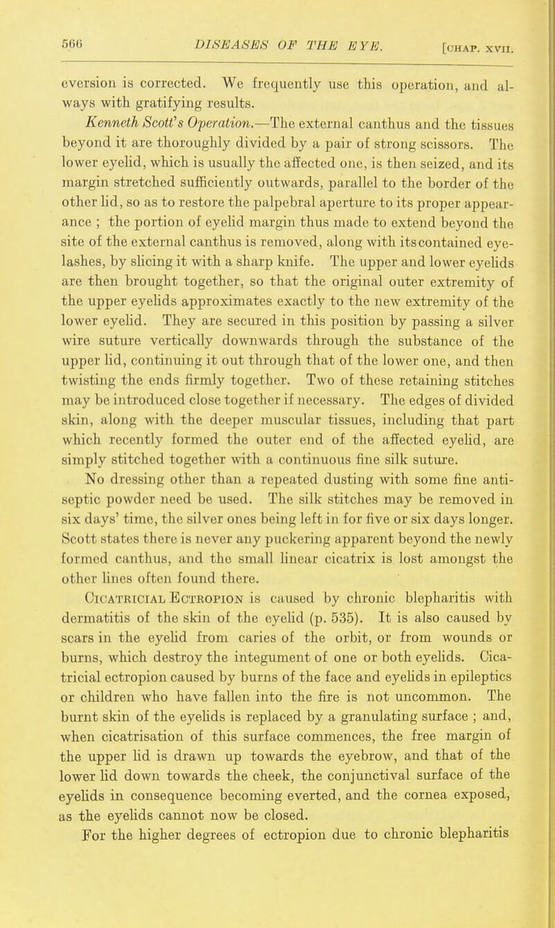 aversion is corrected. We frequently use this operation, and al- ways with gratifying results. Kenneth Scot?s Operation.—The external canthus and the tissues beyond it are thoroughly divided by a pair of strong scissors. The lower eyelid, which is usually the affected one, is then seized, and its margin stretched sufficiently outwards, parallel to the border of the other lid, so as to restore the palpebral aperture to its proper appea r ance ; the portion of eyelid margin thus made to extend beyond the site of the external canthus is removed, along with its contained eye- lashes, by slicing it with a sharp knife. The upper and lower eyelids are then brought together, so that the original outer extremity of the upper eyelids approximates exactly to the new extremity of the lower eyelid. They are secured in this position by passing a silver wire suture vertically downwards through the substance of the upper lid, continuing it out through that of the lower one, and then twisting the ends firmly together. Two of these retaining stitches may be introduced close together if necessary. The edges of divided skin, along with the deeper muscular tissues, including that part which recently formed the outer end of the affected eyelid, are simply stitched together with a continuous fine silk suture. No dressing other than a repeated dusting with some fine anti- septic powder need be used. The silk stitches may be removed in six days' time, the silver ones being left in for five or six days longer. Scott stales there is never any puckering apparent beyond the newly formed canthus, and the small linear cicatrix is lost amongst the other lines often found there. Cicatricial Ectropion is ca used by chronic blepharitis with dermatitis of the skin of the eyelid (p. 535). It is also caused by scars in the eyelid from caries of the orbit, or from wounds or burns, which destroy the integument of one or both eyelids. Cica- tricial ectropion caused by burns of the face and eyelids in epileptics or children who have fallen into the fire is not uncommon. The burnt skin of the eyelids is replaced by a granulating surface ; and, when cicatrisation of this surface commences, the free margin of the upper lid is drawn up towards the eyebrow, and that of the lower lid down towards the cheek, the conjunctival surface of the eyelids in consequence becoming everted, and the cornea exposed, as the eyelids cannot now be closed. For the higher degrees of ectropion due to chronic blepharitis