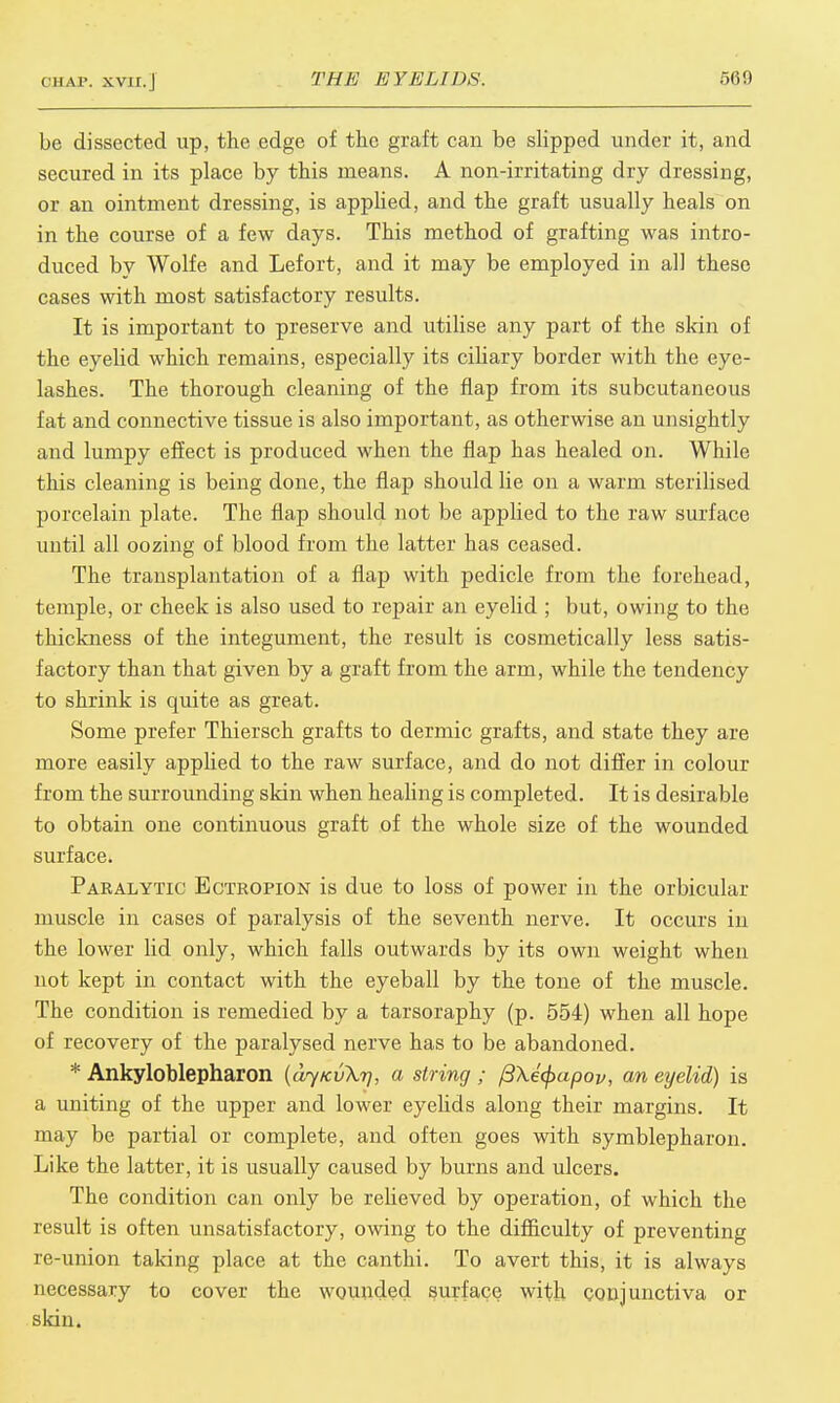 be dissected up, the edge of the graft can be slipped under it, and secured in its place by this means. A non-irritating dry dressing, or an ointment dressing, is applied, and the graft usually heals on in the course of a few days. This method of grafting was intro- duced by Wolfe and Lefort, and it may be employed in all these cases with most satisfactory results. It is important to preserve and utilise any part of the skin of the eyelid which remains, especially its ciliary border with the eye- lashes. The thorough cleaning of the flap from its subcutaneous fat and connective tissue is also important, as otherwise an unsightly and lumpy effect is produced when the flap has healed on. While this cleaning is being done, the flap should lie on a warm sterilised porcelain plate. The flap should not be applied to the raw surface until all oozing of blood from the latter has ceased. The transplantation of a flap with pedicle from the forehead, temple, or cheek is also used to repair an eyelid ; but, owing to the thickness of the integument, the result is cosmetically less satis- factory than that given by a graft from the arm, while the tendency to shrink is quite as great. Some prefer Thiersch grafts to dermic grafts, and state they are more easily applied to the raw surface, and do not differ in colour from the surrounding skin when healing is completed. It is desirable to obtain one continuous graft of the whole size of the wounded surface. Paralytic Ectropion is due to loss of power in the orbicular muscle in cases of paralysis of the seventh nerve. It occurs in the lower lid only, which falls outwards by its own weight when not kept in contact with the eyeball by the tone of the muscle. The condition is remedied by a tarsoraphy (p. 554) when all hope of recovery of the paralysed nerve has to be abandoned. * Ankyloblepharon (djKvXr], a string ; ftXefyapov, an eyelid) is a uniting of the upper and lower eyelids along their margins. It may be partial or complete, and often goes with symblepharon. Like the latter, it is usually caused by burns and ulcers. The condition can only be relieved by operation, of which the result is often unsatisfactory, owing to the difficulty of preventing re-union taking place at the canthi. To avert this, it is always necessary to cover the wounded surface with conjunctiva or skin.
