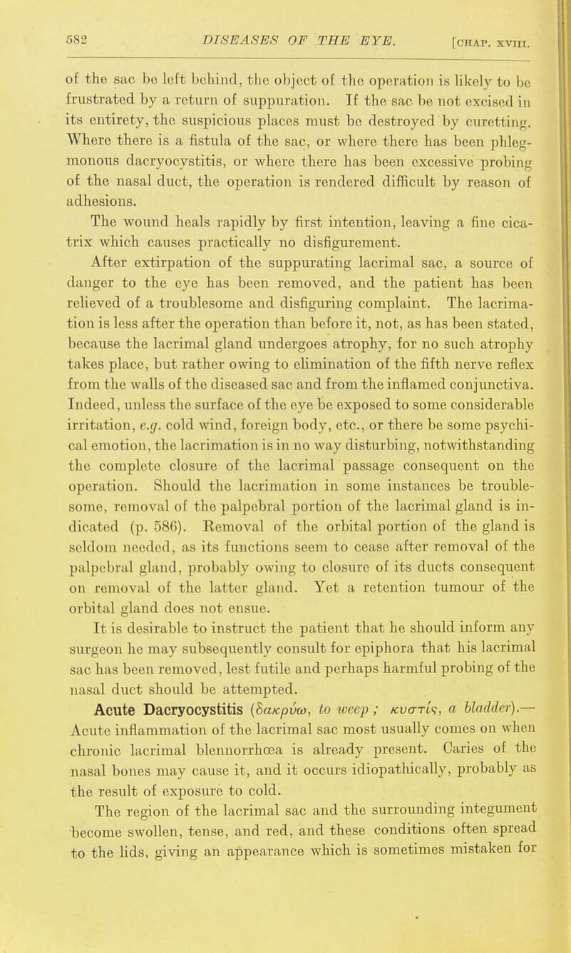of the sac be Left behind, t he object of the operation is likely to be frustrated by a return of suppuration. If the sac be not excised in its entirety, the suspicious places must be destroyed by curetting. Where there is a fistula of the sac, or where there has been phleg- monous dacryocystitis, or where there has been excessive probing of the nasal duct, the operation is rendered difficult by reason of adhesions. The wound heals rapidly by first intention, leaving a fine cica- trix which causes practically no disfigurement. After extirpation of the suppurating lacrimal sac, a source of danger to the eye has been removed, and the patient has been relieved of a troublesome and disfiguring complaint. The lacrima- tion is less after the operation than before it, not, as has been stated, because the lacrimal gland undergoes atrophy, for no such atrophy takes place, but rather owing to elimination of the fifth nerve reflex from the walls of the diseased sac and from the inflamed conjunctiva. Indeed, unless the surface of t he eve be exposed to some considerable irritation, e.g. cold wind, foreign body, etc., or there be some psychi- cal emotion, the lamination is in no way disturbing, notwithstanding the complete closure of the lacrimal passage consequent on the operation. Should the lacrimatron in some instances be trouble- some, removal of the palpebral portion of the lacrimal gland is in- dicated (p. 586). Removal of the orbital portion of the gland is seldom needed, as its functions seem to cease after removal of the palpebral land, probably owin« to closure of its ducts consequent on removal of the latter gland. Yet a retention tumour of the orbital gland does not ensue. It is desirable to instruct the patient that he should inform any surgeon lie may subsequently consult for epiphora that his lacrimal sac has been removed, lest futile and perhaps harmful probing of t he nasal duct should be attempted. Acute Dacryocystitis {Sa/cpvco, to weep ; kvcttls, a bladder).— Acute inflammation of the lacrimal sac most usually comes on when chronic lacrimal blennorrhcea is already present. Caries of the nasal bones may cause it, and it occurs idiopathically, probably as the result of exposure to cold. The region of the lacrimal sac and the surrounding integument become swollen, tense, and red, and these conditions often spread to the lids, giving an appearance which is sometimes mistaken for