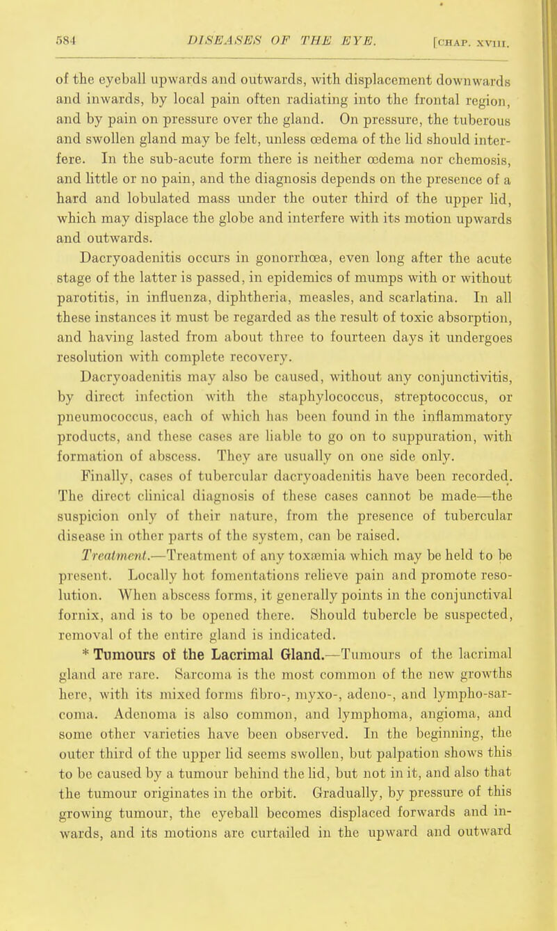 of the eyeball upwards and outwards, with displacement downwards and inwards, by local pain often radiating into the frontal region, and by pain on pressure over the gland. On pressure, the tuberous and swollen gland may be felt, unless oedema of the lid should inter- fere. In the sub-acute form there is neither oedema nor chemosis, and little or no pain, and the diagnosis depends on the presence of a hard and lobulated mass under the outer third of the upper lid, which may displace the globe and interfere with its motion upwards and outwards. Dacryoadenitis occurs in gonorrhoea, even long after the acute stage of the latter is passed, in epidemics of mumps with or without parotitis, in influenza, diphtheria, measles, and scarlatina. In all these instances it must be regarded as the result of toxic absorption, and having lasted from about three to fourteen days it undergoes resolution with complete recovery. Dacryoadenitis may also be caused, without any conjunctivitis, by direct infection with the staphylococcus, streptococcus, or pneumococcus, each of which has been found in the inflammatory products, and these cases are liable to go on to suppuration, with formation of abscess. They arc usually on one side only. Finally, cases of tubercular dacryoadenitis have been recorded. The direct clinical diagnosis of these cases cannot be made—the suspicion only of their nature, from the presence of tubercular disease in other parts of the system. can be raised. Treatment.—Treatment of any toxamiia which may be held to be present. Locally hot fomentations relieve pain and promote reso- lution. When abscess forms, it generally points in the conjunctival fornix, and is to be opened there. Should tubercle be suspected, removal of the entire gland is indicated. * Tumours oi the Lacrimal Gland.—Tumours of the lacrimal gland arc rare Sarcoma is the most common of the new growths here, with its mixed forms fibro-, niyxo-, adeno-, and lymphosar- coma. Adenoma is also common, and lymphoma, angioma, and some other varieties have been observed. In the beginning, the outer third of the upper lid seems swollen, but palpation shows this to be caused by a tumour behind the lid, but not in it, and also that the tumour originates in the orbit. Gradually, by pressure of this growing tumour, the eyeball becomes displaced forwards and in- wards, and its motions are curtailed in the upward and outward