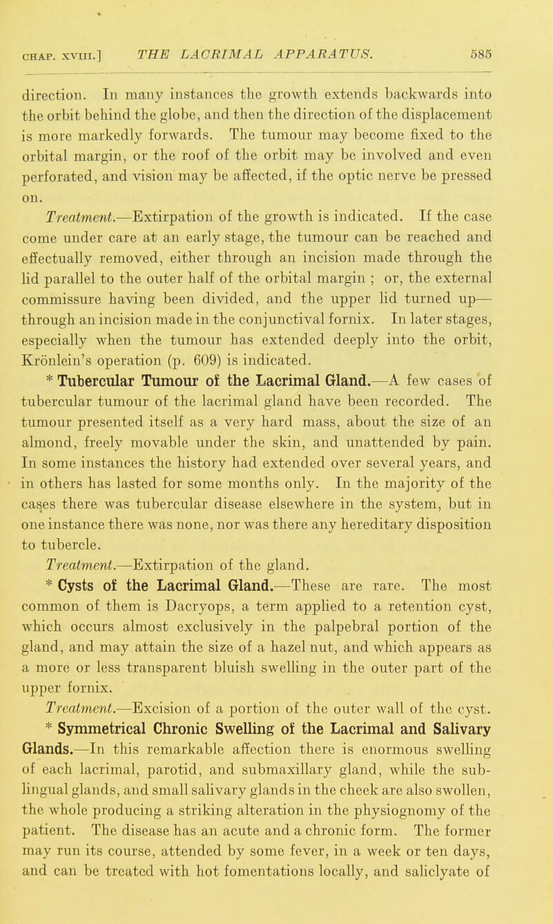 direction. In many instances the growth extends backwards into the orbit behind the globe, and then the direction of the displacement is more markedly forwards. The tumour may become fixed to the orbital margin, or the roof of the orbit may be involved and even perforated, and vision may be affected, if the optic nerve be pressed on. Treatment.—Extirpation of the growth is indicated. If the case come under care at an early stage, the tumour can be reached and effectually removed, either through an incision made through the lid parallel to the outer half of the orbital margin ; or, the external commissure having been divided, and the upper lid turned up— through an incision made in the conjunctival fornix. In later stages, especially when the tumour has extended deeply into the orbit, Kronlein's operation (p. 609) is indicated. * Tubercular Tumour of the Lacrimal Gland.—A few cases of tubercular tumour of the lacrimal gland have been recorded. The tumour presented itself as a very hard mass, about the size of an almond, freely movable under the skin, and unattended by pain. In some instances the history had extended over several years, and in others has lasted for some months only. In the majority of the cases there was tubercular disease elsewhere in the system, but in one instance there was none, nor was there any hereditary disposition to tubercle. Treatment.—Extirpation of the gland. * Cysts of the Lacrimal Gland.—These are rare. The most common of them is Dacryops, a term applied to a retention cyst, which occurs almost exclusively in the palpebral portion of the gland, and may attain the size of a hazel nut, and which appears as a more or less transparent bluish swelling in the outer part of the upper fornix. Treatment.—Excision of a portion of the outer wall of the cyst. * Symmetrical Chronic Swelling of the Lacrimal and Salivary Glands.—In this remarkable affection there is enormous swelling of each lacrimal, parotid, and submaxillary gland, while the sub- lingual glands, and small salivary glands in the cheek are also swollen, the whole producing a striking alteration in the physiognomy of the patient. The disease has an acute and a chronic form. The former may run its course, attended by some fever, in a week or ten days, and can be treated with hot fomentations locally, and saliclyate of