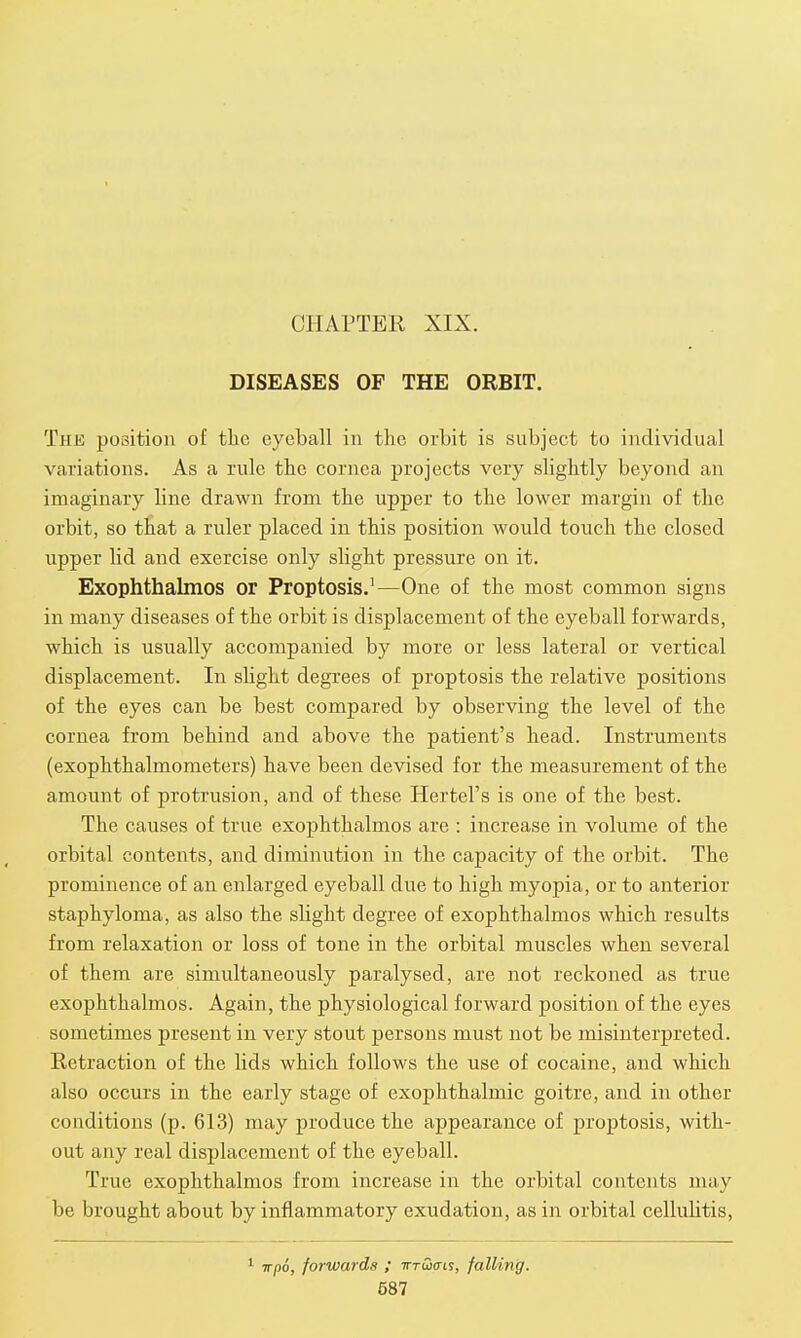 CHAPTER XIX. DISEASES OF THE ORBIT. The position of the eyeball in the orbit is subject to individual variations. As a rule the cornea projects very slightly beyond an imaginary hne drawn from the upper to the lower margin of the orbit, so that a ruler placed in this position would touch the closed upper lid and exercise only slight pressure on it. Exophthalmos or Proptosis.1—One of the most common signs in many diseases of the orbit is displacement of the eyeball forwards, which is usually accompanied by more or less lateral or vertical displacement. In slight degrees of proptosis the relative positions of the eyes can be best compared by observing the level of the cornea from behind and above the patient's head. Instruments (exophthalmometers) have been devised for the measurement of the amount of protrusion, and of these Hertel's is one of the best. The causes of true exophthalmos are : increase in volume of the orbital contents, and diminution in the capacity of the orbit. The prominence of an enlarged eyeball due to high myopia, or to anterior staphyloma, as also the slight degree of exophthalmos which results from relaxation or loss of tone in the orbital muscles when several of them are simultaneously paralysed, are not reckoned as true exophthalmos. Again, the physiological forward position of the eyes sometimes present in very stout persons must not be misinterpreted. Retraction of the lids which follows the use of cocaine, and which also occurs in the early stage of exophthalmic goitre, and in other conditions (p. 613) may produce the appearance of proptosis, with- out any real displacement of the eyeball. True exophthalmos from increase in the orbital contents may be brought about by inflammatory exudation, as in orbital cellulitis, 1 irpo, forwards ; tttCjcfis, falling.