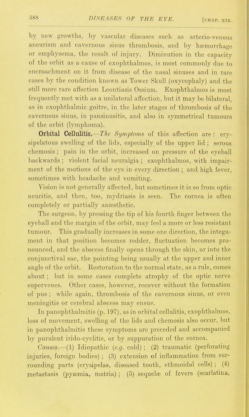 by new growths, by vascular discuses such as arterio-venous aneurism and cavernous sinus thrombosis, and by haemorrhage or emphysema, the result of injury. Diminution in the capacity of the orbit as a cause of exophthalmos, is most commonly due to encroachment on it from disease of the nasal sinuses and in rare cases by the condition known as Tower Skull (oxycephaly) and the still more rare affection Leontiasis Ossium. Exophthalmos is most frequently met with as a unilateral affection, but it may be bilateral, as in exophthalmic goitre, in the later stages of thrombosis of the cavernous sinus, in pansinusitis, and also in symmetrical tumours of the orbit (lymphoma). Orbital Cellulitis.—The Symptoms of this affection are : ery- sipelatous swelling of the lids, especially of the upper lid ; serous chemosis ; pain in the orbit, increased on pressure of the eyeball backwards; violent facial neuralgia; exophthalmos, with impair- ment of the motions of the eye in every direction ; and high fever, sometimes with headache and vomiting. Vision is not generally alTeeted, but sometimes it is so from optic neuritis, and then, too, mydriasis is seen. The cornea is often completely or partially anaesthetic. The surgeon, by pressing the tip of his fourth finger between the eyeball and t lie margin of t he orbit, may feel a, more or less resistant tumour. This gradually increases in some one direction, the integu- ment in that position becomes redder, fluctuation becomes pro- nounced, and the abscess linallv opens through the skin, or into the conjunctival sac, the pointing being usually at the upper and inner a ngle of t he orbit. Restoration to the normal state, as a rule, comes about ; but in some cases complete atrophy of the optic nerve supervenes. Other cases, however, recover without the formation of pus ; while again, thrombosis of the cavernous sinus, or even meningitis or cerebral abscess may ensue. In panophthalmitis (p. 197), as in orbital cellulitis, exophthalmos, loss of movement, swelling of the bds and chemosis also occur, but in panophthalmitis these symptoms are preceded and accompanied by purulent irido-cyclitis, or by suppuration of the cornea. Causes.—(1) Idiopathic (e.g. cold) ; (2) traumatic (perforating injuries, foreign bodies) ; (3) extension of inflammation from sur- rounding parts (erysipelas, diseased tooth, ethmoidal cells) ; (4) metastasis (pyaemia, metria) ; (5) sequelae of fevers (scarlatina,