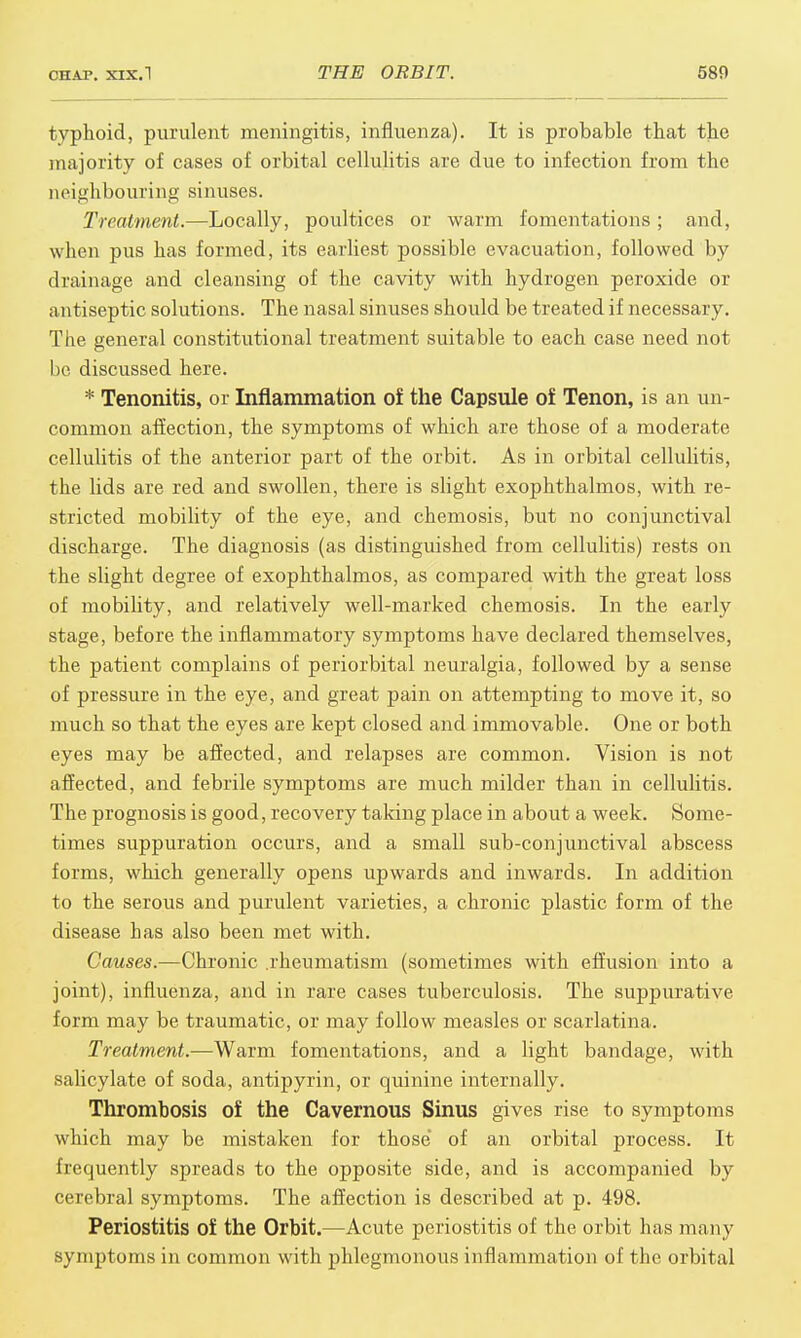 typhoid, purulent meningitis, influenza). It is probable that the majority of cases of orbital cellulitis are due to infection from the neighbouring sinuses. Treatment.—Locally, poultices or warm fomentations ; and, when pus has formed, its earliest possible evacuation, followed by drainage and cleansing of the cavity with hydrogen peroxide or antiseptic solutions. The nasal sinuses should be treated if necessary. The general constitutional treatment suitable to each case need not be discussed here. * Tenonitis, or Inflammation of the Capsule of Tenon, is an un- common affection, the symptoms of which are those of a moderate cellulitis of the anterior part of the orbit. As in orbital cellulitis, the lids are red and swollen, there is slight exophthalmos, with re- stricted mobility of the eye, and chemosis, but no conjunctival discharge. The diagnosis (as distinguished from cellulitis) rests on the slight degree of exophthalmos, as compared with the great loss of mobihty, and relatively well-marked chemosis. In the early stage, before the inflammatory symptoms have declared themselves, the patient complains of periorbital neuralgia, followed by a sense of pressure in the eye, and great pain on attempting to move it, so much so that the eyes are kept closed and immovable. One or both eyes may be affected, and relapses are common. Vision is not affected, and febrile symptoms are much milder than in cellulitis. The prognosis is good, recovery taking place in about a week. Some- times suppuration occurs, and a small sub-conjunctival abscess forms, which generally opens upwards and inwards. In addition to the serous and purulent varieties, a chronic plastic form of the disease has also been met with. Causes.—Chronic .rheumatism (sometimes with effusion into a joint), influenza, and in rare cases tuberculosis. The suppurative form may be traumatic, or may follow measles or scarlatina. Treatment.—Warm fomentations, and a light bandage, with salicylate of soda, antipyrin, or quinine internally. Thrombosis of the Cavernous Sinus gives rise to symptoms which may be mistaken for those' of an orbital process. It frequently spreads to the opposite side, and is accompanied by cerebral symptoms. The affection is described at p. 498. Periostitis of the Orbit.—Acute periostitis of the orbit has many symptoms in common with phlegmonous inflammation of the orbital