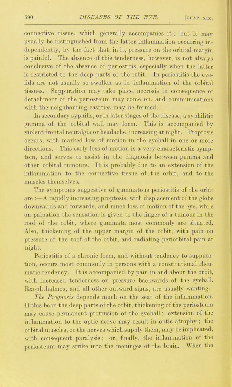 connective tissue, which generally accompanies it; but it may usually be distinguished from the latter inflammation occurring in- dependently, by the fact that, in it, pressure on the orbital margin is painful. The absence of this tenderness, however, is not always (•(inclusive of the absence of periostitis, especially when the latter is restricted to the deep parts of the orbit. In periostitis the eye- lids are not usually so swollen as in inflammation of the orbital tissues. Suppuration may take place, necrosis in consequence of detachment of the periosteum may come on, and communications with the neighbouring cavities may be formed. In secondary syphilis, or in later stages of the disease, a syphilitic gumma of the orbital wall may form. This is accompanied by violent frontal neuralgia or headache, increasing at night. Proptosis occurs, with marked loss of motion in the eyeball in one or more directions. This early loss of motion is a very characteristic symp- tom, and serves to assist in the diagnosis between gumma and other orbital tumours, it is probably due fco an extension of the inflammation to the connective tissue of the orbit, and to the muscles themselves. The symptoms suggestive of gummatous periostitis of the orbit are :—A rapidly increasing proptosis, with displacement of I he globe downwards and forwards, and much loss of motion of the eye, while on palpation the sensation is given to the finger of a tumour in the roof of the orbit, where gummata most commonly are situated. Also, thickening of the upper margin of the orbit, with pain on pressure of the roof of the orbit, and radiating periorbital pain at night. Periostitis of a chronic form, and without tendency to suppura- tion, occurs most commonly in persons with a constitutional rheu- matic tendency. It is accompanied by pain in and about the orbit, with increased tenderness on pressure backwards of the eyeball. Exophthalmos, and all other outward signs, are usually wanting. The Prognosis depends much on the seat of the inflammation. If this be in the deep parts of the orbit, thickening of the periosteum may cause permanent protrusion of the eyeball; extension of the inflammation to the optic nerve may result in optic atrophy; the orbital muscles, or the nerves which supply them, may be implicated, with consequent paralysis ; or, finally, the inflammation of the periosteum may strike into the meninges of the brain. When the