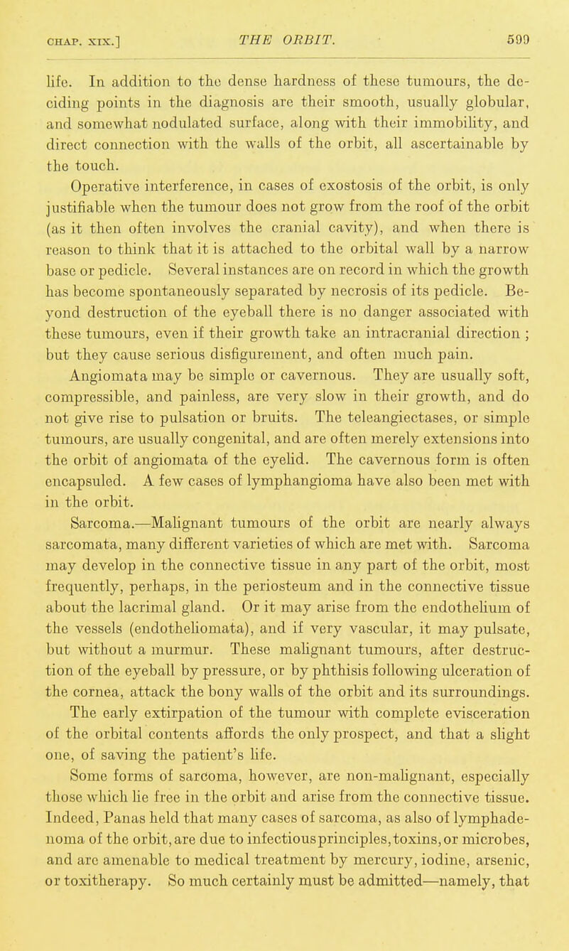 life. In addition to the dense hardness of these tumours, the de- ciding points in the diagnosis are their smooth, usually globular, and somewhat nodulated surface, along with their immobility, and direct connection with the walls of the orbit, all ascertainable by the touch. Operative interference, in cases of exostosis of the orbit, is only justifiable when the tumour does not grow from the roof of the orbit (as it then often involves the cranial cavity), and when there is reason to think that it is attached to the orbital wall by a narrow base or pedicle. Several instances are on record in which the growth has become spontaneously separated by necrosis of its pedicle. Be- yond destruction of the eyeball there is no danger associated with these tumours, even if their growth take an intracranial direction ; but they cause serious disfigurement, and often much pain. Angiomata may be simple or cavernous. They are usually soft, compressible, and painless, are very slow in their growth, and do not give rise to pulsation or bruits. The teleangiectases, or simple tumours, are usually congenital, and are often merely extensions into the orbit of angiomata of the eyelid. The cavernous form is often cncapsuled. A few cases of lymphangioma have also been met with in the orbit. Sarcoma.—Malignant tumours of the orbit are nearly always sarcomata, many different varieties of which are met with. Sarcoma may develop in the connective tissue in any part of the orbit, most frequently, perhaps, in the periosteum and in the connective tissue about the lacrimal gland. Or it may arise from the endothelium of the vessels (endotheliomata), and if very vascular, it may pulsate, but without a murmur. These malignant tumours, after destruc- tion of the eyeball by pressure, or by phthisis following ulceration of the cornea, attack the bony walls of the orbit and its surroundings. The early extirpation of the tumour with complete evisceration of the orbital contents affords the only prospect, and that a slight one, of saving the patient's life. Some forms of sarcoma, however, are non-malignant, especially those which lie free in the orbit and arise from the connective tissue. Indeed, Panas held that many cases of sarcoma, as also of lymphade- noma of the orbit, are due to infectiousprinciples,toxins, or microbes, and arc amenable to medical treatment by mercury, iodine, arsenic, or toxitherapy. So much certainly must be admitted—namely, that