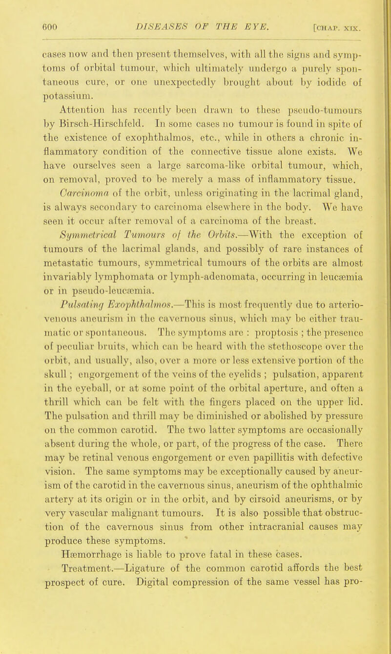 cases now and then present themselves, with all the signs and symp- toms of orbital tumour, which ultimately undergo a purely spon- taneous cure, or one unexpectedly brought about by iodide, of potassium. Attention has recently been drawn to these pseudo-tumours by Birsch-Hirschfeld. In some cases no tumour is found in spite of the existence of exophthalmos, etc., while in others a chronic in- flammatory condition of the connective tissue alone exists. We have ourselves seen a large sarcoma-like orbital tumour, which, on removal, proved to be merely a mass of inflammatory tissue. Carcinoma of the orbit, unless originating in the lacrimal gland, is always secondary to carcinoma elsewhere in the body. We have seen it occur alter removal of a carcinoma of the breast. Symmetrical Tumours of the Orbits.—With the exception of tumours of the lacrimal glands, and possibly of rare instances of metastatic tumours, symmetrical tumours of the orbits are almost invariably lymphomata or lymph-adenomata, occurring in leucaemia or in pscudo-lcuctomia. Pulsatilla Exophthalmos.—This is most frequently due to arterio- venous aneurism in the cavernous sinus, winch may be either trau- matic or spontaneous. The symptoms are : proptosis ; 1 he presence of peculiar bruits, which can be heard with the stethoscope over the orbit, and usually, also, over a more or less extensive portion of the skull ; engorgement of t he veins of the eyelids ; pulsation, apparent in the eyeball, or at some point of the orbital aperture, and often a thrill which can be felt with the fingers placed on the upper lid. The pulsation and thrill may be diminished or abolished by pressure on the common carotid. The two latter symptoms are occasionally absent during the whole, or part, of the progress of the case. There may be retinal venous engorgement or even papillitis with defective vision. The same symptoms may be exceptionally caused by aneur- ism of the carotid in the cavernous sinus, aneurism of the ophthalmic artery at its origin or in the orbit, and by cirsoid aneurisms, or by very vascular malignant tumours. It is also possible that obstruc- tion of the cavernous sinus from other intracranial causes may produce these symptoms. Hemorrhage is liable to prove fatal in these cases. Treatment.—Ligature of the common carotid affords the best prospect of cure. Digital compression of the same vessel has pro-