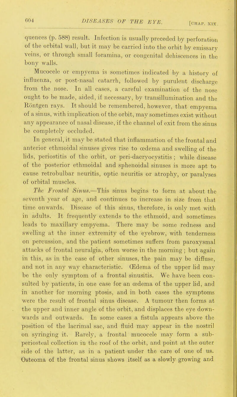 [CHAP. XIX. queuces (p. 588) result. Infection i.s usually preceded by perforation of the orbital wall, but it may be carried into the orbit by emissary veins, or through small foramina, or congenital dehiscences in tlie bony walls. Mucocele or empyema is sometimes indicated by a liistory of influenza, or post-nasal catarrh, followed by purulent discharge from the nose. In all cases, a careful examination of the nose ought to be made, aided, if necessary, by transillumination and the Rontgen rays. It should be remembered, however, that empyema of a sinus, with implication of the orbit, may sometimes exist without any appearance of nasal disease, if the channel of exit from the sinus be completely occluded. In general, it may be stated that inflammation of the frontal and anterior ethmoidal sinuses gives rise to oedema and swelling of the lids, periostitis of the orbit, or peri-dacryocystitis ; while disease of the posterior ethmoidal and sphenoidal sinuses is more apt to cause retrobulbar neuritis, optic neuritis or atrophy, or paralyses of orbital muscles. The Frontal Sinus.—This sinus begins to form at about the seventh year of age, and continues to increase in size from that time onwards. Disease of this sinus, therefore, is only met with in adults. It frequently extends to the ethmoid, and sometimes leads to maxillary empyema. There may be some redness and swelling at the inner extremity of the eyebrow, with tenderness on percussion, and the patient sometimes suffers from paroxysmal attacks of frontal neuralgia, often worse in the morning ; but again in this, as in the case of other sinuses, the pain may be diffuse, and not in any way characteristic. (Edema of the upper lid may be the only symptom of a frontal sinusitis. We have been con- sulted by patients, in one case for an oedema of the upper lid, and in another for morning ptosis, and in both cases the symptoms were the result of frontal sinus disease. A tumour then forms at the upper and inner angle of the orbit, and displaces the eye down- wards and outwards. In some cases a fistula appears above the position of the lacrimal sac, and fluid may appear in the nostril on syringing it. Rarely, a frontal mucocele may form a sub- periosteal collection in the roof of the orbit, and point at the outer side of the latter, as in a patient under the care of one of us. Osteoma of the frontal sinus shows itself as a slowly growing and