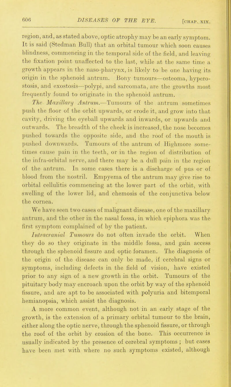 region, and, as stated above, optic atrophy may be an early symptom. It is said (Stedman Bull) that an orbital tumour which soon causes blindness, commencing in I he temporal side of the field, and leaving the fixation point unaffected to the last, while at the same time a growth appears in the naso-pharynx, is likely to bo one having its origin in the sphenoid antrum. Bony tumours—osteoma, hypero- stosis, and exostosis—polypi, and sarcomata, are the growths most frequently found to originate in the sphenoid antrum. The Maxillary Antrum.—Tumours of the antrum sometimes push the floor of the orbit upwards, or erode it, and grow into that cavity, driving the eyeball upwards and inwards, or upwards and outwards. The breadth of the cheek is increased, the nose becomes pushed towards the opposite side, and the roof of the mouth is pushed downwards. Tumours of the antrum of Eighmore some- times cause pain in the teeth, or in the region of distribution of the infra-orbital nerve,and there may be a dull pain in the region of the antrum. In some cases there is a discharge of pus or of blood from the nostril. Empyema of the antrum may i;ive rise to orbital cellulitis commencing at the lower part of the orbit, with swelling of the lower lid, and chemosis of the conjunctiva below the cornea. We have seen two cases of malignant disease, one of the maxillary antrum, and the other in the nasal fossa , in which epiphora was the first symptom complained of by the patient. Intracranial Tumours do not often invade the orbit. When they do so they originate in the middle fossa, and gain access through the sphenoid fissure and optic foramen. The diagnosis of the origin of the disease can only be made, if cerebral signs or symptoms, including delects in the field of vision, have existed prior to any sign of a new growth in the orbit. Tumours of the pituitary body may encroach upon the orbit by way of the sphenoid fissure, and are apt to be associated with polyuria and bitemporal hemianopsia, which assist the diagnosis. A more common event, although not in an early stage of the growth, is the extension of a primary orbital tumour to the brain, either along the optic nerve, through the sphenoid fissure, or through the roof of the orbit by erosion of the bone. This occurrence is usually indicated by the presence of cerebral symptoms ; but cases have been met with where no such symptoms existed, although