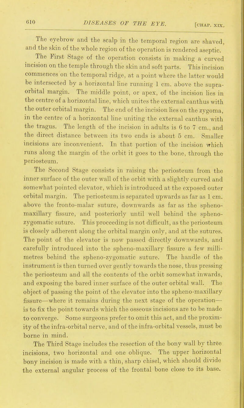 [chap. xix. The eyebrow and the scalp in the temporal region are shaved, and the skin of the whole region of the operation is rendered aseptic. The First Stage of the operation consists in making a curved incision on the temple through the skin and soft parts. This incision commences on the temporal ridge, at a point where the latter would be intersected by a horizontal line running 1 cm. above the supra- orbital margin. The middle point, or apex, of the incision lies in the centre of a horizontal line, which unites the external canthus with the outer orbital margin. The end of the incision lies on the zygoma, in the centre of a horizontal line uniting the external canthus with the tragus. The length of the incision in adults is 6 to 7 cm., and the direct distance between its two ends is about 5 cm. Smaller incisions are inconvenient. In that portion of the incision which runs along the margin of the orbit it goes to the bone, through the periosteum. The Second Stage consists in raising the periosteum from the inner surface of the outer wall of the orbit with a slightly curved and somewhat pointed elevator, which is introduced at the exposed outer orbital margin. The periosteum is separated upwards as far as 1cm. above the fronto-malai suture, downwards as far as the spheno- maxillary fissure, and posteriorly until well behind the spheno- zygomatic suture. This proceeding is not difficult, as the periosteum is closely adherent along the orbital margin only, and at the sutures. The point of the elevator is now passed directly downwards, and carefully introduced into the spheno-maxillary fissure a few milli- metres behind the sphenozygomatic suture. The handle of the i nst runic n I is t hen turned over gently towards the nose, thus pressing the periosteum and all the contents of the orbit somewhat inwards, a nd exposing the bared inner surface of the outer orbital wall. The object of passing the point of the elevator into the spheno-maxillary fissure—where it remains during the next stage of the operation— is to fix the point towards which the osseous incisions are to be made to converge. Some surgeons prefer to omit this act, and the proxim- ity of the infra-orbital nerve, and of the infra-orbital vessels, must be borne in mind. The Third Stage includes the resection of the bony wall by three incisions, two horizontal and one oblique. The upper horizontal bony incision is made with a thin, sharp chisel, which should divide the external angular process of the frontal bone close to its base.