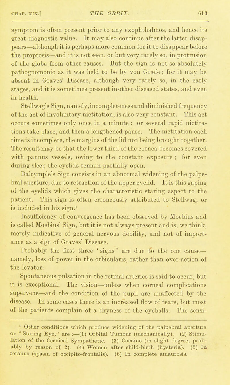 symptom is often present prior to any exophthalmos, and hence its great diagnostic value. It may also continue after the latter disap- pears—although it is perhaps more common for it to disappear before the proptosis—and it is not seen, or but very rarely so, in protrusion of the globe from other causes. But the sign is not so absolutely pathognomonic as it was held to be by von Grsefe ; for it may be absent in Graves' Disease, although very rarely so, in the early stages, and it is sometimes present in other diseased states, and even in health. Stellwag's Sign, namely,incompleteness and diminished frequency of the act of involuntary nictitation, is also very constant. This act occurs sometimes only once in a minute : or several rapid nictita- tions take place, and then a lengthened pause. The nictitation each time is incomplete, the margins of the lid not being brought together. The result may be that the lower third of the cornea becomes covered with pannus vessels, owing to the constant exposure ; for even during sleep the eyelids remain partially open. Dalrymple's Sign consists in an abnormal widening of the palpe- bral aperture, due to retraction of the upper eyelid. It is this gaping of the eyelids which gives the characteristic staring aspect to the patient. This sign is often erroneously attributed to Stellwag, or is included in his sign.1 Insufficiency of convergence has been observed by Moebius and is called Moebius' Sign, but it is not always present and is, we think, merely indicative of general nervous debility, and not of import- ance as a sign of Graves' Disease. Probably the first three ' signs ' are due to the one cause— namely, loss of power in the orbicularis, rather than over-action of the levator. Spontaneous pulsation in the retinal arteries is said to occur, but it is exceptional. The vision—unless when corneal complications supervene—and the condition of the pupil are unaffected by the disease. In some cases there is an increased flow of tears, but most of the patients complain of a dryness of the eyeballs. The sensi- 1 Other conditions which produce widening of the palpebral aperture or Staring Eye, are:—(1) Orbital Tumour (mechanically). (2) Stimu- lation of the Cervical Sympathetic. (3) Cocaine (in slight degree, prob- ably by reason of. 2). (4) Women after child-birth (hysteria). (5) In tetanus (spasm of occipito-frontalis). (6) In complete amaurosis.