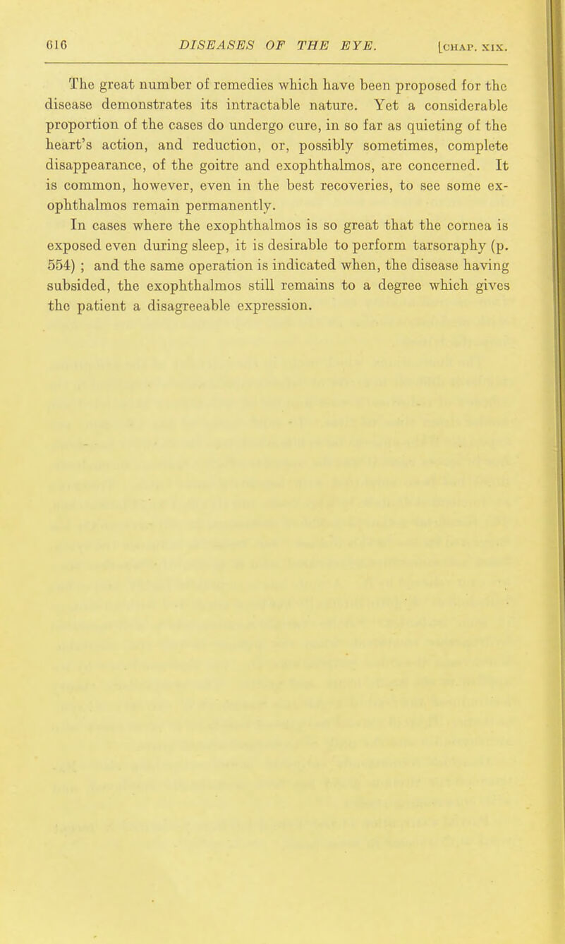 The great number of remedies which have been proposed for the disease demonstrates its intractable nature. Yet a considerable proportion of the cases do undergo cure, in so far as quieting of the heart's action, and reduction, or, possibly sometimes, complete disappearance, of the goitre and exophthalmos, are concerned. It is common, however, even in the best recoveries, to see some ex- ophthalmos remain permanently. In cases where the exophthalmos is so great that the cornea is exposed even during sleep, it is desirable to perform tarsoraphy (p. 554) ; and the same operation is indicated when, the disease having subsided, the exophthalmos still remains to a degree which gives the patient a disagreeable expression.