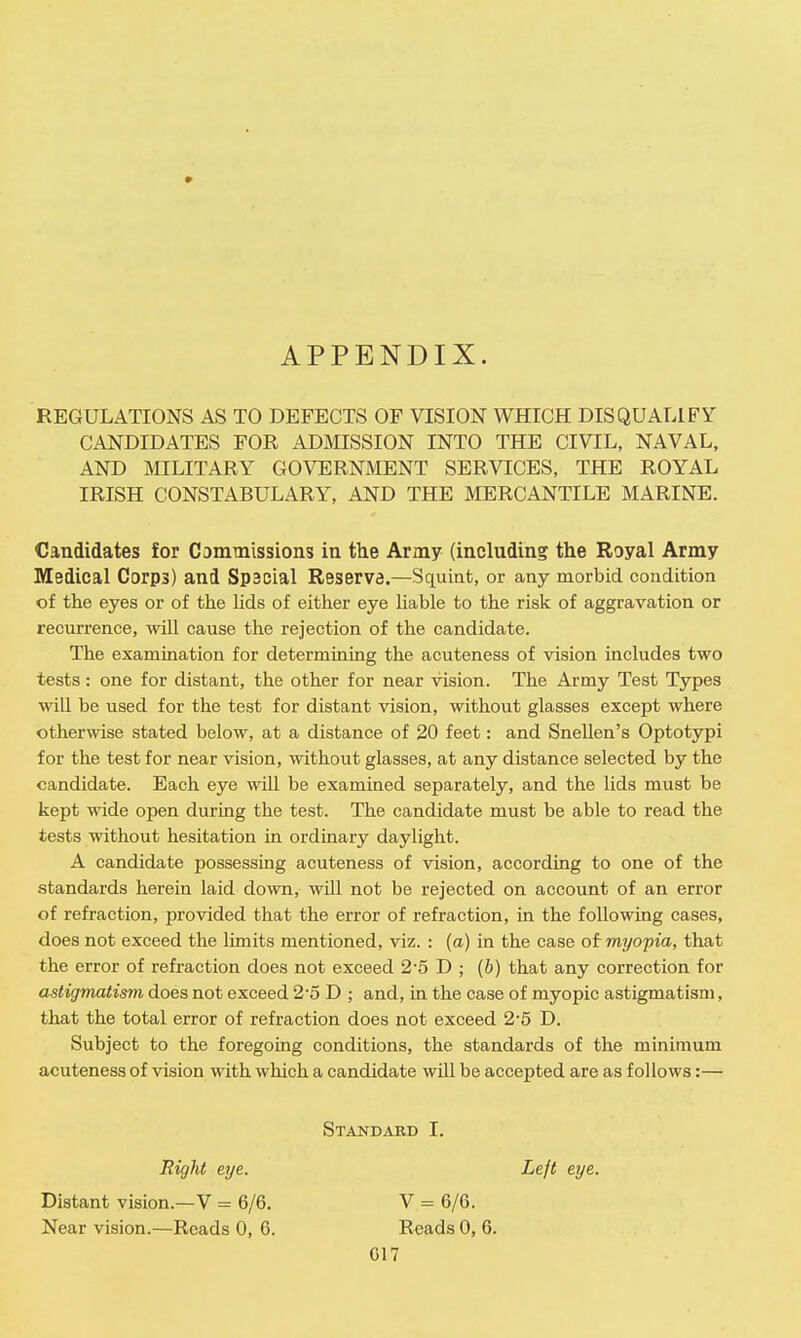» APPENDIX. REGULATIONS AS TO DEFECTS OF VISION WHICH DISQUALIFY CANDIDATES FOR ADMISSION INTO THE CIVIL, NAVAL, AND MILITARY GOVERNMENT SERVICES, THE ROYAL IRISH CONSTABULARY, AND THE MERCANTILE MARINE. Candidates for Commissions in the Army (including the Royal Army Medical Corps) and Special Reserve.—Squint, or any morbid condition of the eyes or of the lids of either eye liable to the risk of aggravation or recurrence, will cause the rejection of the candidate. The examination for determining the acuteness of vision includes two tests: one for distant, the other for near vision. The Army Test Types will be used for the test for distant vision, without glasses except where otherwise stated below, at a distance of 20 feet: and Snellen's Optotypi for the test for near vision, without glasses, at any distance selected by the candidate. Each eye will be examined separately, and the lids must be kept wide open during the test. The candidate must be able to read the tests without hesitation in ordinary daylight. A candidate possessing acuteness of vision, according to one of the standards herein laid down, will not be rejected on account of an error of refraction, provided that the error of refraction, in the following cases, does not exceed the limits mentioned, viz. : (a) in the case of myopia, that the error of refraction does not exceed 2-5 D ; (b) that any correction for astigmatism does not exceed 2-5 D ; and, in the case of myopic astigmatism, that the total error of refraction does not exceed 2-5 D. Subject to the foregoing conditions, the standards of the minimum acuteness of vision with which a candidate will be accepted are as follows:— Standard I. Right eye. Distant vision.—V = 6/6. Near vision.—Reads 0, 6. Left eye. V = 6/6. Reads 0, 6.
