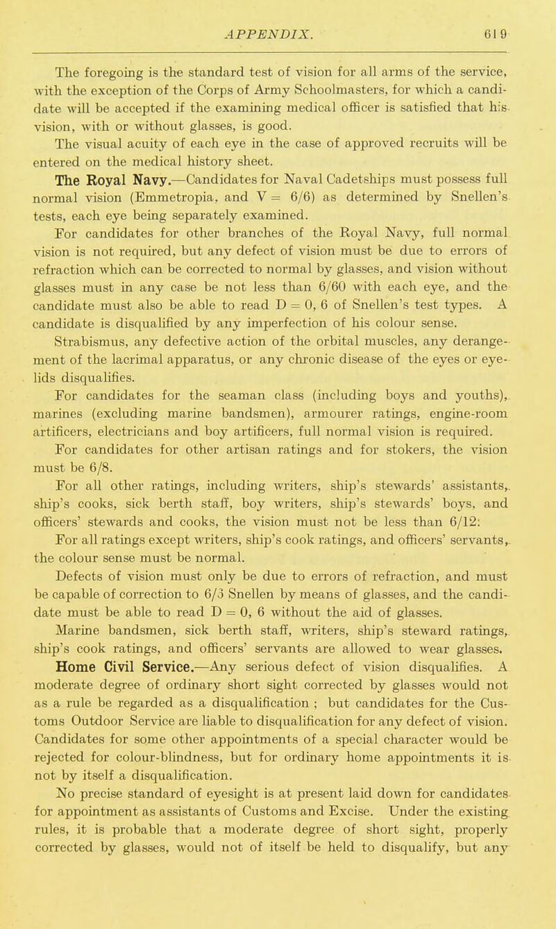 The foregoing is the standard test of vision for all arms of the service, with the exception of the Corps of Army Schoolmasters, for which a candi- date will be accepted if the examining medical officer is satisfied that his vision, with or without glasses, is good. The visual acuity of each eye in the case of approved recruits will be entered on the medical history sheet. The Royal Navy.—Candidates for Naval Cadetships must possess full normal vision (Emmetropia, and V = 6/6) as determined by Snellen's tests, each eye being separately examined. For candidates for other branches of the Royal Navy, full normal vision is not required, but any defect of vision must be due to errors of refraction which can be corrected to normal by glasses, and vision without glasses must in any case be not less than 6/60 with each eye, and the candidate must also be able to read D = 0, 6 of Snellen's test types. A candidate is disqualified by any imperfection of his colour sense. Strabismus, any defective action of the orbital muscles, any derange- ment of the lacrimal apparatus, or any chronic disease of the eyes or eye- lids disqualifies. For candidates for the seaman class (including boys and youths), marines (excluding marine bandsmen), armourer ratings, engine-room artificers, electricians and boy artificers, full normal vision is required. For candidates for other artisan ratings and for stokers, the vision must be 6/8. For all other ratings, including writers, ship's stewards' assistants,, ship's cooks, sick berth staff, boy writers, ship's stewards' boys, and officers' stewards and cooks, the vision must not be less than 6/12: For all ratings except writers, ship's cook ratings, and officers' servants, the colour sense must be normal. Defects of vision must only be due to errors of refraction, and must be capable of correction to 6/3 Snellen by means of glasses, and the candi- date must be able to read D = 0, 6 without the aid of glasses. Marine bandsmen, sick berth staff, writers, ship's steward ratings, ship's cook ratings, and officers' servants are allowed to wear glasses. Home Civil Service.—Any serious defect of vision disqualifies. A moderate degree of ordinary short sight corrected by glasses would not as a rule be regarded as a disqualification ; but candidates for the Cus- toms Outdoor Service are liable to disqualification for any defect of vision. Candidates for some other appointments of a special character would be rejected for colour-blindness, but for ordinary home appointments it is- not by itself a disqualification. No precise standard of eyesight is at present laid down for candidates for appointment as assistants of Customs and Excise. Under the existing rules, it is probable that a moderate degree of short sight, properly corrected by glasses, would not of itself be held to disqualify, but an}7