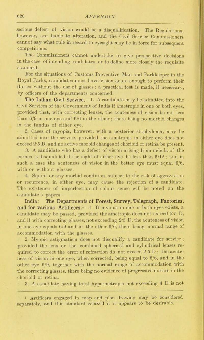 serious defect of vision would be a disqualification. The Regulations, however, are liable to alteration, and the Civil Service Commissioners cannot say what rule in regard to eyesight may be in force for subsequent competitions. The Commissioners cannot undertake to give prospective decisions in the case of intending candidates, or to define more closely the requisite standard. For the situations of Customs Preventive Man and Parkkeeper in the Royal Parks, candidates must have vision acute enough to perform their duties without the use of glasses; a practical test is made, if necessary, by officers of the departments concerned. The Indian Civil Service.—1. A candidate may be admitted into the <Jivil Services of the Government of India if ametropic in one or both eyes, provided that, with correcting lenses, the acuteness of vision be not less than 6/9 in one eye and 6/6 in the other ; there being no morbid changes in the fundus of either eye. 2. Cases of myopia, however, with a posterior staphyloma, may be admitted into the service, provided the ametropia in either eye does not -exceed 25 D, and no active morbid changes of chorioid or retina be present. 3. A candidate who has a defect of vision arising from nebula of the cornea is disqualified if the sight of either eye be less than 6/12; and in such a case the acuteness of vision in the better eye must equal 6/6, with or without glasses. 4. Squint or any morbid condition, subject to the risk of aggravation or recurrence, in either eye. may cause the rejection of a candidate. The existence of imperfection of colour sense will be noted on the candidate's papers. India. The Departments of Forest, Survey, Telegraph, Factories, and for various Artificers.1—1. If myopia in one or both eyes exists, a candidate may be passed, provided the ametropia does not exceed 2'5 D, and if with correcting glasses, not exceeding 2-5 D, the acuteness of vision in one eye equals 6/9 and in the other 6/6, there being normal range of accommodation with the glasses. 2. Myopic astigmatism does not disqualify a candidate for service ; provided the lens or the combined spherical and cylindrical lenses re- quired to correct the error of refraction do not exceed 2*5 D ; the acute- ness of vision in one eye, when corrected, being equal to 6/6, and in the other eye 6/9, together with the normal range of accommodation with the correcting glasses, there being no evidence of progressive disease in the chorioid or retina. 3. A candidate having total hypermetropia not exceeding 4 D is not i Artificers engaged in map and plan drawing may bo considered separately, and this standard relaxed if it appears to be desirable.