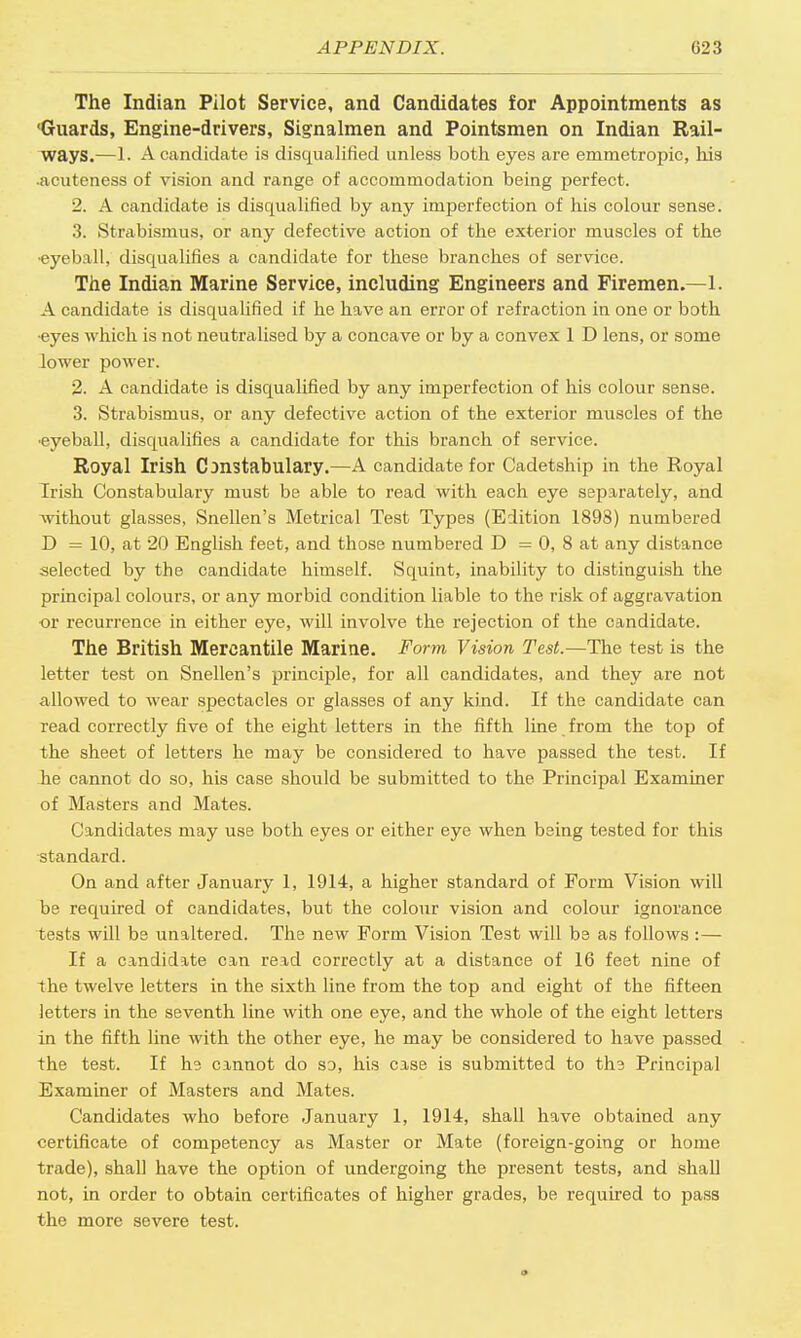 The Indian Pilot Service, and Candidates for Appointments as 'Guards, Engine-drivers, Signalmen and Pointsmen on Indian Rail- ways.—1. A candidate is disqualified unless both eyes are emmetropic, his •acuteness of vision and range of accommodation being perfect. 2. A candidate is discpialified by any imperfection of his colour sense. 3. Strabismus, or any defective action of the exterior muscles of the •eyeball, disqualifies a candidate for these branches of service. The Indian Marine Service, including Engineers and Firemen.—1. A candidate is disqualified if he have an error of refraction in one or both ■eyes which is not neutralised by a concave or by a convex 1 D lens, or some lower power. 2. A candidate is disqualified by any imperfection of his colour sense. 3. Strabismus, or any defective action of the exterior muscles of the ■eyeball, disqualifies a candidate for this branch of service. Royal Irish Constabulary.—A candidate for Cadetship in the Royal Irish Constabulary must be able to read with each eye separately, and without glasses, Snellen's Metrical Test Types (Edition 1898) numbered D = 10, at 20 English feet, and those numbered D = 0, 8 at any distance selected by the candidate himself. Squint, inability to distinguish the principal colours, or any morbid condition liable to the risk of aggravation or recurrence in either eye, will involve the rejection of the candidate. The British Mercantile Marine. Form Vision Test.—The test is the letter test on Snellen's principle, for all candidates, and they are not allowed to wear spectacles or glasses of any kind. If the candidate can Tead correctly five of the eight letters in the fifth line from the top of the sheet of letters he may be considered to have passed the test. If he cannot do so, his case should be submitted to the Principal Examiner of Masters and Mates. Candidates may use both eyes or either eye when being tested for this standard. On and after January 1, 1914, a higher standard of Form Vision will be required of candidates, but the colour vision and colour ignorance tests will bs unaltered. The new Form Vision Test will bs as follows :— If a candidate can read correctly at a distance of 16 feet nine of the twelve letters in the sixth line from the top and eight of the fifteen letters in the seventh line with one eye, and the whole of the eight letters in the fifth line with the other eye, he may be considered to have passed the test. If hs cannot do so, his case is submitted to tin Principal Examiner of Masters and Mates. Candidates who before January 1, 1914, shall have obtained any certificate of competency as Master or Mate (foreign-going or home trade), shall have the option of undergoing the present tests, and shall not, in order to obtain certificates of higher grades, be required to pass the more severe test.