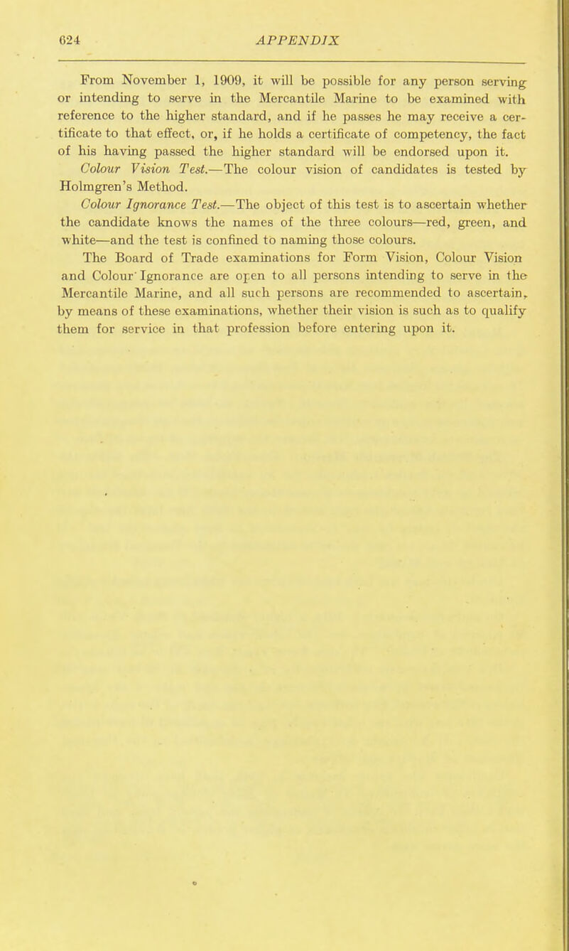 From November 1, 1909, it will be possible for any person serving or intending to serve in the Mercantile Marine to be examined with reference to the higher standard, and if he passes he may receive a cer- tificate to that effect, or, if he holds a certificate of competency, the fact of his having passed the higher standard will be endorsed upon it. Colour Vision Test.—The colour vision of candidates is tested by Holmgren's Method. Colour Ignorance Test.—The object of this test is to ascertain whether the candidate knows the names of the three colours—red, green, and white—and the test is confined to naming those colours. The Board of Trade examinations for Form Vision, Colour Vision and Colour'Ignorance are open to all persons intending to serve in the Mercantile Marine, and all such persons are recommended to ascertain, by means of these examinations, whether their vision is such as to cpialify them for service in that profession before entering upon it.