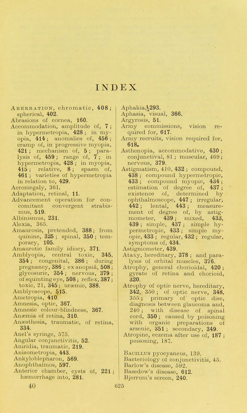 INDEX Abebbation, chromatic, 408 ; spherical, 402. Abrasions of cornea, 160. Accommodation, amplitude of, 7; in hypermetropia, 428 ; in my- opia, 414 ; anomalies of, 456 ; cramp of, in progressive myopia, 421 ; mechanism of, 5 ; para- lysis of, 459 ; range of, 7; in hypermetropia, 428 ; in myopia, 415; relative, 8; spasm of, 461 ; varieties of hypermetropia in relation to, 429. Acromegaly, 361. Adaptation, retinal, 11. Advancement operation for con- comitant convergent strabis- mus, 519. Albinismus, 231. Alexia, 365. Amaurosis, pretended, 388; from quinine, 325 ; spinal, 350 ; tem- porary, 105. Amaurotic family idiocy, 371. Amblyopia, central toxic, 345, 354; congenital, 386 ; during pregnancy, 386 ; ex anopsia, 508 glycosuric, 354; nervous, 379 of squinting eye, 508; reflex, 387 toxic, 21, 345; ursemic, 388. Amblyoscope, 515. Ametropia, 410. Amnesia, optic, 367. Amnesic colour-blindness, 367. Anaemia of retina, 310. Anaesthesia, traumatic, of retina, 334. Anel's syringe, 575. Angular conjunctivitis, 52. Aniridia, traumatic, 219. Anisometropia, 443. Ankyloblepharon, 569. Anophthalmos, 597. Anterior chamber, cysts of, 221 ; haemorrhage into, 281. 40 625 Aphakia,^293. Aphasia, visual, 366. Argyrosis, 51. Army commissions, vision re- quired for, 617. Army recruits, vision required for, 618. Asthenopia, accommodative, 430 ; conjunctival, 81; muscular, 469; nervous, 379. Astigmatism, 410, 432 ; compound, 438 ; compound hypermetropic, 433 ; compound myopic, 434 ; estimation of degree of, 437; existence of, determined by ophthalmoscope, 447 ; irregular, 442; lental, 443; measure- ment of degree of, by astig- mometer, 439; mixed, 433, 439 ; simple, 437 ; simple hy- permetropic, 433; simple my- opic, 433 ; regular, 432 ; regular, symptoms of, 434. Astigmometer, 439. Ataxy, hereditary, 378 ; and para- lysis of orbital muscles, 376. Atrophy, general chorioidal, 420 ; gyrate of retina and chorioid, 320. Atrophy of optic nerve, hereditary, 342, 350 ; of optic nerve, 348, 355 ; primary of optic disc, diagnosis between glaucoma and, 240 ; with disease of spinal cord, 350 ; caused by poisoning with organic preparations of arsenic, 351 ; secondary, 349. Atropine, eczema after use of, 187 ; poisoning, 187. Bacillus pyocyaneus, 139. Bacteriology of conjunctivitis, 45. Barlow's disease, 592. Basedow's disease, 612. Bjerrurn's screen, 240.