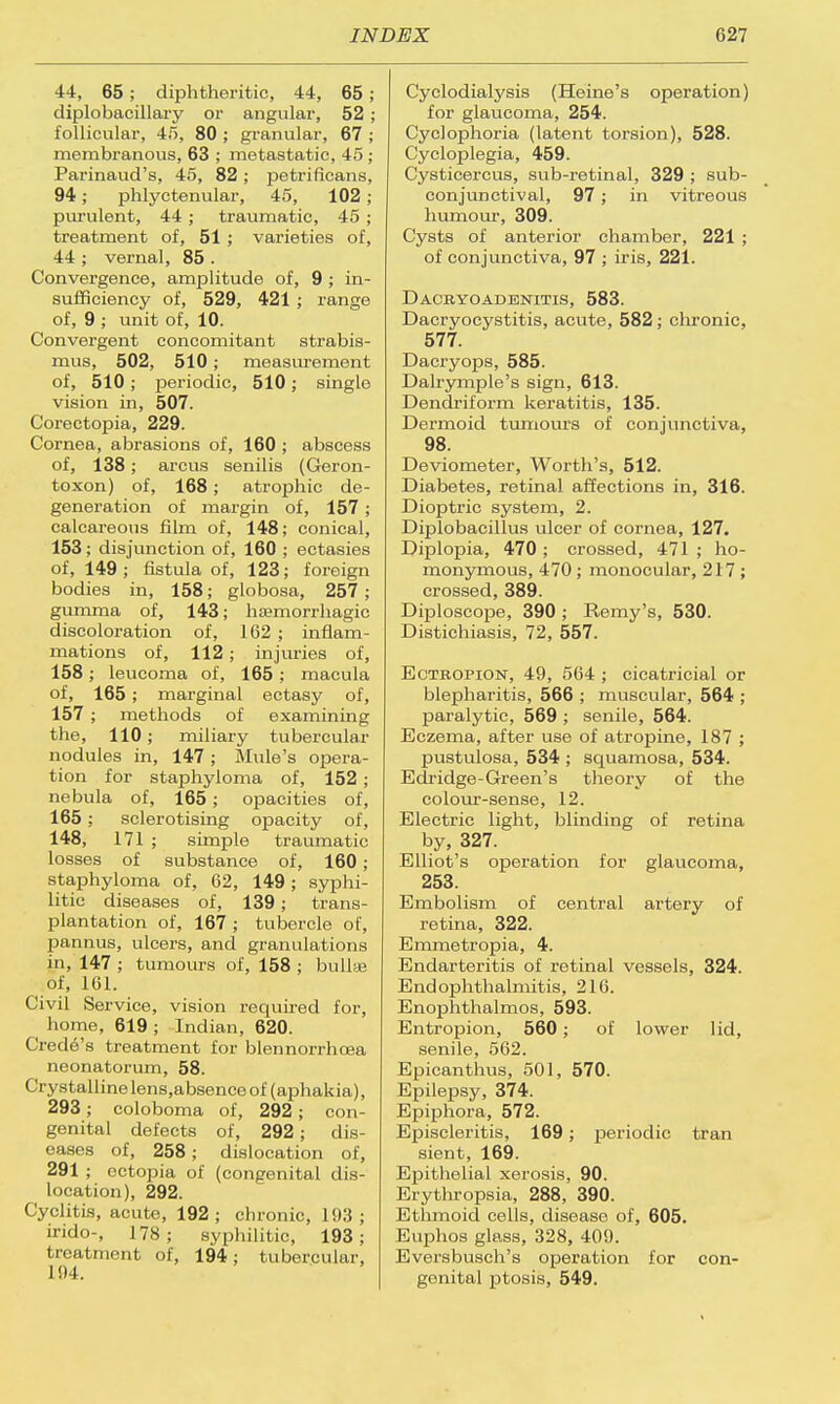 44, 65; diphtheritic, 44, 65; diplobacillary or angular, 52 ; follicular, 45, 80 ; granular, 67 ; membranous, 63 ; metastatic, 45 ; Parinaud's, 45, 82 ; petrificans, 94 ; phlyctenular, 45, 102 ; purulent, 44 ; traumatic, 45 ; treatment of, 51 ; varieties of, 44 ; vernal, 85 . Convergence, amplitude of, 9 ; in- sufficiency of, 529, 421 ; range of, 9 ; unit of, 10. Convergent concomitant strabis- mus, 502, 510; measurement of, 510; periodic, 510; single vision in, 507. Corectopia, 229. Cornea, abrasions of, 160 ; abscess of, 138; arcus senilis (Geron- toxon) of, 168 ; atrophic de- generation of margin of, 157 ; calcareous film of, 148; conical, 153; disjunction of, 160 ; ectasies of, 149; fistula of, 123; foreign bodies in, 158; globosa, 257; gumma of, 143; hemorrhagic discoloration of, 162 ; inflam- mations of, 112 ; injuries of, 158; leucoma of, 165; macula of, 165 ; marginal ectasy of, 157 ; methods of examining the, 110; miliary tubercular nodules in, 147; Mule's opera- tion for staphyloma of, 152 ; nebula of, 165; opacities of, 165 ; sclerotising opacity of, 148, 171 ; simple traumatic losses of substance of, 160 ; staphyloma of, 62, 149; syphi- litic diseases of, 139; trans- plantation of, 167 ; tubercle of, pannus, ulcers, and granulations in, 147 ; tumours of, 158 ; bulla! of, 161. Civil Service, vision required for, home, 619 ; Indian, 620. Crede's treatment for blennorrhcea neonatorum, 58. Crystalline lens.absence of (aphakia), 293; coloboma of, 292; con- genital defects of, 292; dis- eases of, 258; dislocation of, 291 ; ectopia of (congenital dis- location), 292. Cyclitis, acute, 192; chronic, I!);]; irido-, 178; syphilitic, 193; treatment of, 194; tubercular, 194. Cyclodialysis (Heine's operation) for glaucoma, 254. Cyclophoria (latent torsion), 528. Cycloplegia, 459. Cysticercus, sub-retinal, 329 ; sub- conjunctival, 97 ; in vitreous humour, 309. Cysts of anterior chamber, 221 ; of conjunctiva, 97 ; iris, 221. Dacbyoadenitis, 583. Dacryocystitis, acute, 582; chronic, 577. Dacryops, 585. Dahymple's sign, 613. Dendriform keratitis, 135. Dermoid tumours of conjunctiva, 98. Deviometer, Worth's, 512. Diabetes, retinal affections in, 316. Dioptric system, 2. Diplobacillus ulcer of cornea, 127. Diplopia, 470 ; crossed, 471 ; ho- monymous, 470 ; monocular, 217 ; crossed, 389. Diploscope, 390 ; Eemy's, 530. Distichiasis, 72, 557. Ectropion, 49, 564 ; cicatricial or blepharitis, 566 ; muscular, 564 ; paralytic, 569 ; senile, 564. Eczema, after use of atropine, 187 ; pustulosa, 534 ; squamosa, 534. Edridge-Green's theory of the colour-sense, 12. Electric light, blinding of retina by, 327. Elliot's operation for glaucoma, 253. Embolism of central artery of retina, 322. Emmetropia, 4. Endarteritis of retinal vessels, 324. Endophthalmitis, 216. Enophthalmos, 593. Entropion, 560; of lower lid, senile, 562. Epicanthus, 501, 570. Epilepsy, 374. Epiphora, 572. Episcleritis, 169; periodic tran sient, 169. Epithelial xerosis, 90. Erythropsia, 288, 390. Ethmoid cells, disease of, 605. Euphos glass, 328, 409. Eversbusch's operation for con- genital ptosis, 549.