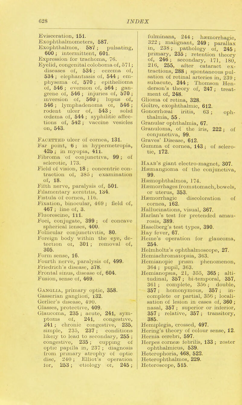 Evisceration, 151. Exophthalmometers, 587. Exophthalmos, 587 ; pulsating, 600 ; intermittent, 601. Expression for trachoma, 76. Eyelid, congenital coloboma of, 571; diseases of, 534; eczema of, 534 ; elephantiasis of, 544 ; em- physema of, 570 ; epithelioma of, 546 ; eversion of, 564 ; gan- grene of, 546 ; injuries of, 570 ; inversion of, 560; lupus of, 546 ; lymphadenonia ol, 546 ; rodent ulcer of, 543; solid oedema of, 544 ; syphilitic affec- tions of, 542; vaccine vesicles on, 543. Facetted ulcer of cornea, 131. Ear point, 6; in hypermetropia, 425 ; m myopia, 411. Eibroma of conjunctiva, 99; of sclerotic, 173. Field of vision, 18 ; concentric con- traction of, 385 ; examination of, 18. Filth nerve, paralysis of, 501. Filamentary Keratitis, 134. Fistula of cornea, 110. Fixation, binocular, 409 ; field of, 467 ; line of, 3. Fluorescine, 111. Foci, conjugate, 399; of concave spherical lenses, 400. Follicular oonjunctivatis, 80. Foreign body within the eye, de- tection oi, 301 ; removal of, 305. Form sense, 16. Fourth nerve, paralysis of, 499. Friedrich's disease, 378. Frontal sinus, disease of, 604. Fusion, sense of, 469. Ganglia, primary optic, 358. Gasserian ganglion, J.32. Gerlier's disease, 4'JO. Glasses, protective, 409. Glaucoma, 235; acute, 241, sym- ptoms oi, 241, congestive, 241 ; chronic congestive, 235, simple, 235, 237 ; conditions likely to lead to secondary, 255 ; congestive, 235; cupping of optic papilla in, 237 ; diagnosis from primary atrophy of optic disc, 240 ; Elliot's operation for, 253; etiology oi, 245; fulminans, 244; hemorrhagic, 322 ; malignant, 249 ; parallax in, 238; pathology of, 245; primary, 235; retention theory of, 246; secondary, 171, 180, 210, 255, after cataract ex- tractions, 288; spontaneous pul- sation of retinal arteries in, 239 ; subacute, 244; Thomson Hen- derson's theory of, 247; treat- ment of, 248. Glioma of retina, 328. Goitre, exophthalmic, 612. Gonorrhceal iritis, 63 ; oph- thalmia, 55 . Granular ophthalmia, 67. Granuloma, of the iris, 222; of conjunctiva, 99. Graves' Disease, 612. Gumma of cornea, 143; of sclero- tic, 172. Haab's giant electro-magnet, 307. Hemangioma of the conjunctiva, 99. Hacmophthalmos, 174. Haemorrhages fromstomach, bowels, or uterus, 353. Haumorrhagic discoloration of cornea, 162. Hallucinations, visual, 367. Harlan's test for pretended amau- rosis, 389. Hasolberg's test types, 390. Hay fever, 67. Heine's operation for glaucoma, 254. Helmholtz's ophthalmoscope, 27. ! Ii iniaclu-omatopsia, 303. Hemianopic prism phenomenon, 304; pupil, 363. Hemianopsia, 21, 355, 365; alti- tudinal, 357; bi-temporal, 357, 361 ; complete, 35b; double, 357; homonymous, 357; in- complete or partial, 350 ; locali- sation of lesion in cases of, 360 ; nasal, 357 ; superior or inf erior, 357 ; relative, 357; transitory, 385. Hemiplegia, crossed, 497. Hering's theory of colour sense, 12. Hernia cerebri, 597. Herpes corneas febrilis, 133 ; zoster ophthalmicus, 539. Heterophoria, 468, 522. Heterophthalmos, 229. Heteroscope, 515.