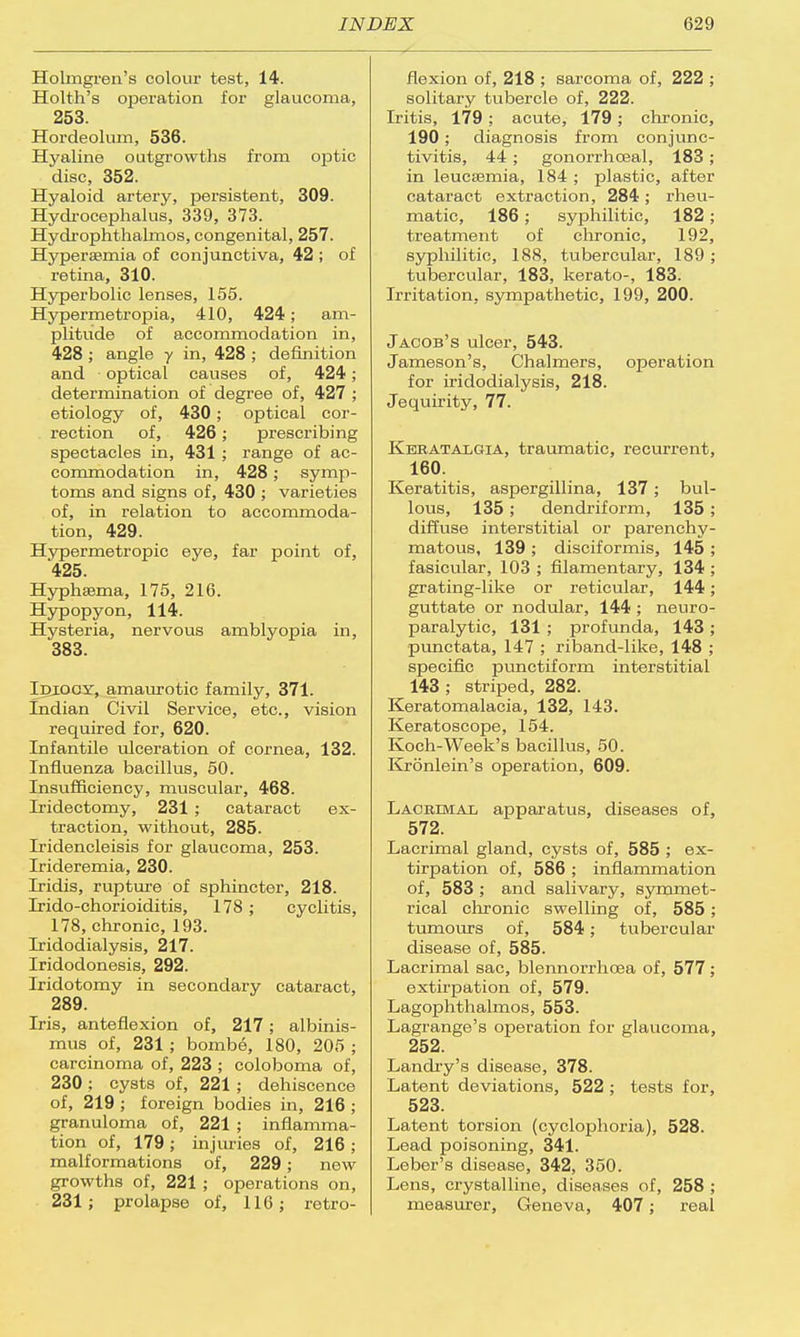Holmgren's colour test, 14. Holth's operation for glaucoma, 253. Hordeolum, 536. Hyaline outgrowths from ojDtic disc, 352. Hyaloid artery, persistent, 309. Hydrocephalus, 339, 373. Hydrophthalmos, congenital, 257. Hyperemia of conjunctiva, 42 ; of retina, 310. Hyperbolic lenses, 155. Hypermetropia, 410, 424; am- plitude of accommodation in, 428 ; angle y in, 428 ; definition and optical causes of, 424; determination of degree of, 427 ; etiology of, 430 ; optical cor- rection of, 426; prescribing spectacles in, 431 ; range of ac- commodation in, 428; symp- toms and signs of, 430 ; varieties of, in relation to accommoda- tion, 429. Hypermetropic eye, far point of, 425. Hyphasma, 175, 216. Hypopyon, 114. Hysteria, nervous amblyopia in, 383. Idiocy, amaurotic family, 371. Indian Civil Service, etc., vision required for, 620. Infantile ulceration of cornea, 132. Influenza bacillus, 50. Insufficiency, muscular, 468. Iridectomy, 231 ; cataract ex- traction, without, 285. Iridencleisis for glaucoma, 253. Irideremia, 230. Iridis, rupture of sphincter, 218. Irido-chorioiditis, 178; cyclitis, 178, chronic, 193. Iridodialysis, 217. Iridodonesis, 292. Iridotomy in secondary cataract, 289. Iris, anteflexion of, 217; albinis- mus of, 231; bombe, 180, 205 ; carcinoma of, 223 ; coloboma of, 230; cysts of, 221; dehiscence of, 219 ; foreign bodies in, 216 ; granuloma of, 221 ; inflamma- tion of, 179; injuries of, 216; malformations of, 229; new growths of, 221 ; operations on, 231; prolapse of, 116; retro- flexion of, 218 ; sarcoma of, 222 ; solitary tubercle of, 222. Iritis, 179; acute, 179; chronic, 190; diagnosis from conjunc- tivitis, 44 ; gonorrhceal, 183 ; in leucaemia, 184 ; plastic, after cataract extraction, 284; rheu- matic, 186; syphilitic, 182; treatment of chronic, 192, syphilitic, 188, tubercular, 189 ; tubercular, 183, kerato-, 183. Irritation, sympathetic, 199, 200. Jacob's ulcer, 543. Jameson's, Chalmers, operation for iridodialysis, 218. Jequirity, 77. Keratalgia, traumatic, recurrent, 160. Keratitis, aspergillina, 137; bul- lous, 135; dendriform, 135; diffuse interstitial or parenchy- matous, 139 ; disciformis, 145 ; fasicular, 103 ; filamentary, 134 ; grating-like or reticular, 144; guttate or nodular, 144 ; neuro- paralytic, 131 ; profunda, 143 ; punctata, 147 ; riband-like, 148 ; specific punctiform interstitial 143 ; striped, 282. Keratomalacia, 132, 143. Keratoscope, 154. Koch-Week's bacillus, 50. Kronlein's operation, 609. Lacrimal apparatus, diseases of, 572. Lacrimal gland, cysts of, 585 ; ex- tirpation of, 586 ; inflammation of, 583 ; and salivary, symmet- rical chronic swelling of, 585; tumours of, 584; tubercular disease of, 585. Lacrimal sac, blennorrhoea of, 577 ; extirpation of, 579. Lagophthalmos, 553. Lagrange's operation for glaucoma, 252. Landry's disease, 378. Latent deviations, 522 ; tests for, 523. Latent torsion (cyclophoria), 528. Lead poisoning, 341. Leber's disease, 342, 350. Lens, crystalline, diseases of, 258 ; measurer, Geneva, 407; real