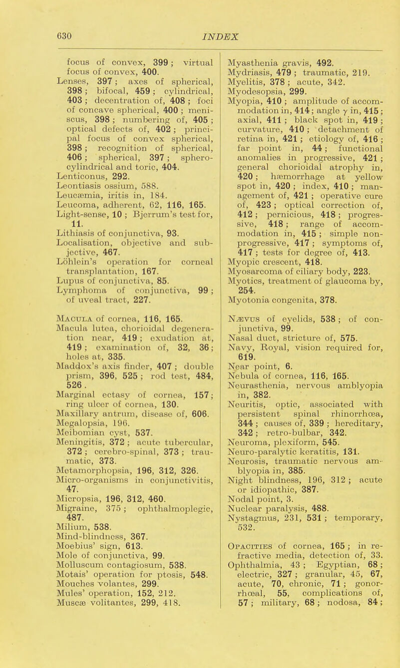 focus of convex, 399; virtual focus of convex, 400. Lenses, 397; axes of spherical, 398; bifocal, 459; cylindrical, 403 ; decent-ration of, 408 ; foci of concave spherical, 400 ; meni- scus, 398 ; numbering of, 405 ; optical defects of, 402; princi- pal focus of convex spherical, 398; recognition of spherical, 406 ; spherical, 397 ; sphero- cylindrical and toric, 404. Lenticonus, 292. Leontiasis ossium, 588. Leucaemia, iritis in, 184. Leucoma, adherent, 62, 116, 165. Light-sense, 10 ; Bjerrum's test for, 11. Litliiasis of conjunctiva, 93. Localisation, objective and sub- jective, 467. Lohlein's operation for corneal I ransplantal i<>n. 167. Lupus of conjunctiva, 85. Lymphoma of conjunctiva, 99 ; of uveal tract, 227. Macula of cornea, 116, 165. Macula lutoa, chorioidal degenera- tion near, 419; exudation at, 419; examination of, 32, 36; holes at. 335. Maddox's axis finder, 407 ; double prism, 396, 525; rod test, 484, 526 . Marginal ectasy of cornea, 157; ring ulcer of cornea, 130. Maxillary antrum, disease of, 606. Megalopsia, 196. Meibomian cyst, 537. Meningitis, 372; acute tuberculin-, 372 ; cerebro-spinal, 373 ; trau- matic, 373. Metamorphopsia, 196, 312, 326. Micro-organisms in conjunctivitis, 47. Micropsia, 196, 312, 460. Migraine, 375 ; ophthalmoplegic, 487. Milium, 538. Mind-blindness, 367. Moebius' sign, 613. Mole of conjunctiva, 99. Molluscum contagiosum, 538. Motais' operation for ptosis, 548. Mouches volantes, 299. Mules' operation, 152, 212. Muscae volitantes, 299, 418. Myasthenia gravis, 492. Mydriasis, 479 ; traumatic, 219. Myelitis, 378 ; acute, 342. Myodesopsia, 299. Myopia, 410 ; amplitude of accom- modation in, 414; angle y in, 415 ; axial, 411 ; black spot in, 419 ; curvature, 410; detachment of retina in, 421 ; etiology of, 416 ; far point in, 44; functional anomalies in progressive, 421 ; general chorioidal atrophy in, 420; haemorrhage at yellow spot in, 420 ; index, 410 ; man- agement of, 421 ; operative cure of, 423; optical correction of, 412 ; pernicious, 418 ; progres- sive, 418; range of accom- modation in, 415; simple non- progressive, 417 ; symptoms of, 417 ; tests for degree of, 413. Myopic crescent, 418. Myosarcoma of ciliary body, 223. Myotics, treatment of glaucoma by, '254. Myotonia congenita, 378. NiEVUS of eyelids, 538; of con- junctiva, 99. Nasal duct, stricture of, 575. Navy, Royal, vision required for, 619. Near point, 6. Nebula of cornea, 116, 165. Neurasthenia, nervous amblyopia in, 382. Neuritis, optic, associated with persistent spinal rhinorrhoea, 344 ; causes of, 339 ; hereditary, 342; retro-bulbar, 342. Neuroma, plexiform, 545. Neuro-paralytic keratitis, 131. Neurosis, traumatic nervous am- blyopia in, 385. Night blindness, 196, 312 ; acute or idiopathic, 387. Nodal point, 3. Nuclear paralysis, 488. Nystagmus, 231, 531 ; temporary, 532. Opacities of cornea, 165; in re- fractive media, detection of, 33. Ophthalmia, 43 ; Egyptian, 68; electric, 327; granular, 45, 67, acute, 70, chronic, 71 ; gonor- rhoea!, 55, complications of, 57 ; military, 68 ; nodosa, 84;