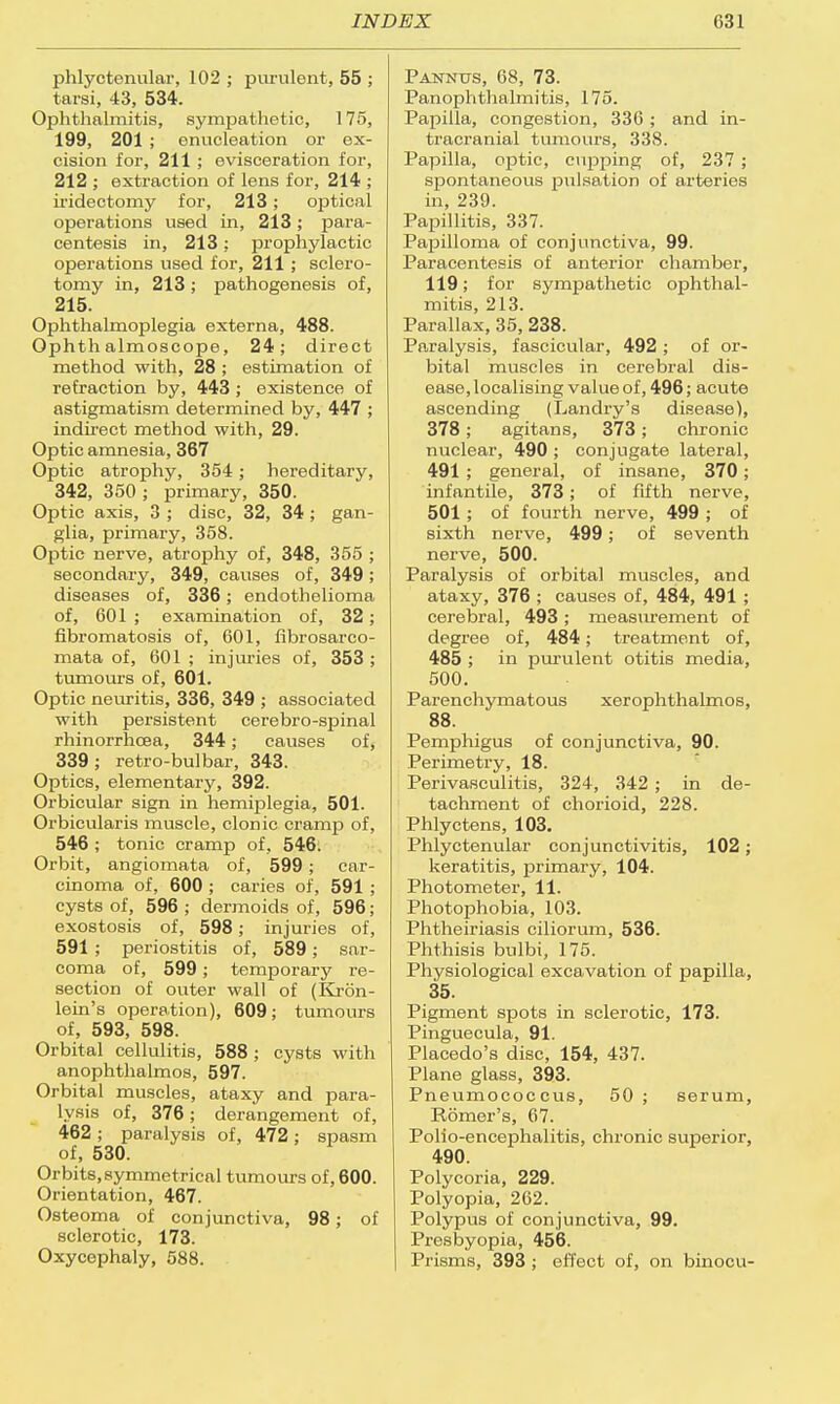 phlyctenular, 102 ; purulent, 55 ; tarsi, 43, 534. Ophthalmitis, sympathetic, 175, 199, 201 ; enucleation or ex- cision for, 211 ; evisceration for, 212 ; extraction of lens for, 214 ; iridectomy for, 213; optical operations used in, 213; para- centesis in, 213; prophylactic operations used for, 211; sclero- tomy in, 213; pathogenesis of, 215. Ophthalmoplegia externa, 488. Ophthalmoscope, 24; direct method with, 28 ; estimation of refraction by, 443 ; existence of astigmatism determined by, 447 ; indirect method with, 29. Optic amnesia, 367 Optic atrophy, 354 ; hereditary, 342, 350 ; primary, 350. Oj)tic axis, 3 ; disc, 32, 34 ; gan- glia, primary, 358. Optic nerve, atrophy of, 348, 355 ; secondary, 349, causes of, 349; diseases of, 336; endothelioma of, 601 ; examination of, 32; fibromatosis of, 601, fibrosarco- mata of, 601 ; injuries of, 353 ; tumours of, 601. Optic neuritis, 336, 349 ; associated with persistent cerebro-spinal rhinorrhcea, 344; causes of, 339; retro-bulbar, 343. Optics, elementary, 392. Orbicular sign in hemiplegia, 501. Orbicularis muscle, clonic cramp of, 546 ; tonic cramp of, 546. Orbit, angiomata of, 599; car- cinoma of, 600; caries of, 591 ; cysts of, 596 ; dermoids of, 596; exostosis of, 598; injuries of, 591 ; periostitis of, 589; sar- coma of, 599; temporary re- section of outer wall of (Kron- lein's operation), 609; tumours of, 593, 598. Orbital cellulitis, 588 ; cysts with anophthalmos, 597. Orbital muscles, ataxy and para- lysis of, 376; derangement of, 462 ; paralysis of, 472; spasm of, 530. Orbits,symmetrical tumours of, 600. Orientation, 467. Osteoma of conjunctiva, 98; of sclerotic, 173. Oxycephaly, 588. P annus, 68, 73. Panophthalmitis, 175. Papilla, congestion, 336 ; and in- tracranial tumours, 338. Papilla, optic, cupping of, 237 ; spontaneous pulsation of arteries in, 239. Papillitis, 337. Papilloma of conjunctiva, 99. Paracentesis of anterior chamber, 119; for sympathetic ophthal- mitis, 213. Parallax, 35, 238. Paralysis, fascicular, 492 ; of or- bital muscles in cerebral dis- ease, localising value of, 496; acute ascending (Landry's disease), 378; agitans, 373; chronic nuclear, 490 ; conjugate lateral, 491 ; general, of insane, 370; infantile, 373; of fifth nerve, 501 ; of fourth nerve, 499 ; of sixth nerve, 499; of seventh nerve, 500. Paralysis of orbital muscles, and ataxy, 376 ; causes of, 484, 491 ; cerebral, 493; measurement of degree of, 484; treatment of, 485 ; in purulent otitis media, 500. Parenchymatous xerophthalmos, 88. Pemphigus of conjunctiva, 90. Perimetry, 18. Perivasculitis, 324, 342 ; in de- tachment of chorioid, 228. Phlyctens, 103. Phlyctenular conjunctivitis, 102 ; keratitis, primary, 104. Photometer, 11. Photophobia, 103. Phtheiriasis ciliorum, 536. Phthisis bulbi, 175. Physiological excavation of papilla, 35. Pigment spots in sclerotic, 173. Pinguecula, 91. Placedo's disc, 154, 437. Plane glass, 393. Pneumococ cus, 50 ; serum, Romer's, 67. Polio-encephalitis, chronic superior, 490. Polycoria, 229. Polyopia, 262. Polypus of conjunctiva, 99. Presbyopia, 456. Prisms, 393 ; effect of, on binocu-