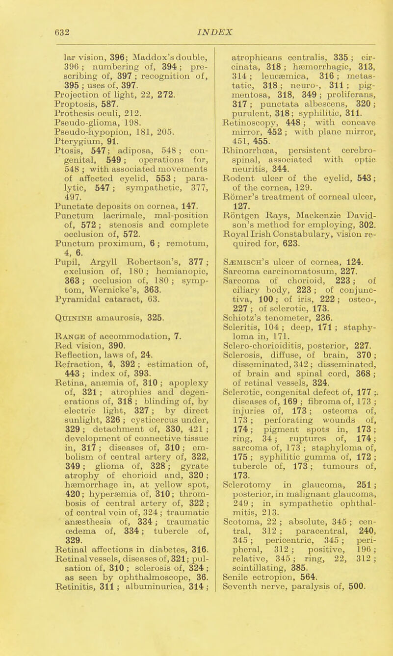 lar vision, 396; Maddox's doable, 396 ; numbering of, 394 ; pre- scribing of, 397 ; recognition of, 395 ; uses of, 397. Projection of light, 22, 272. Proptosis, 587. Prothesis oculi, 212. Pseudo-glioma, 198. Pseudo-hypopion, 181, 205. Pterygium, 91. Ptosis, 547; adiposa, 548; con- genital, 549; operations for, 548 ; with associated movements of affected eyelid, 553; para- lytic, 547; sympathetic, 377, 497. Punctate deposits on cornea, 147. Punctum lacrimale, mal-position of, 572; stenosis and complete occlusion of, 572. Punctum proximum, 6 ; remotum, 4, 6. Pupil, Argyll Robertson's, 377 ; exclusion of, 180 ; hemianopic, 363; occlusion of, 180; symp- tom, Wernicke's, 363. Pyramidal cataract, 63. Quinine amaurosis, 325. Range of accommodation, 7. Red vision, 390. Reflection, laws of, 24. Refraction, 4, 392 ; estimation of, 443 ; index of, 393. Rotina, anaemia of, 310 ; apoplexy of, 321 ; atrophies and degen- erations of, 318; blinding of, bj electric light, 327; by direct sunlight, 326 ; cysticorcus under, 329; detachment of, 330, 421; development of connective tissue in, 317; diseases of, 310; em- bolism of central artery of, 322, 349; glioma of, 328 j gyrate atrophy of chorioid and, 320; haemorrhage in, at yellow spot, 420; hyperemia of, 310; throm- bosis of central artery of, 322 ; of central vein of, 324 ; traumatic anaesthesia of, 334; traumatic oedema of, 334; tubercle of, 329. Retinal affections in diabetes, 316. Retinal vessels, diseases of, 321; pul- sation of, 310 ; sclerosis of, 324 ; as seen by ophthalmoscope, 36. Retinitis, 311 ; albuminuria, 314 ; atrophicans centralis, 335; cir- cinata, 318; ha;morrhagic, 313, 314; leucaemica, 316 ; metas- tatic, 318; neuro-, 311 ; pig- mentosa, 318, 349 ; proliferans, 317; punctata albescens, 320 ; purulent, 318; syphilitic, 311. Retinoscopy, 448; with concave mirror, 452 ; with plane mirror, 451, 455. Rhinorrhcaa, persistent cerebro- spinal, associated with optic neuritis, 344. Rodent ulcer of the eyelid, 543; of the cornea, 129. Romer's treatment of corneal ulcer, 127. Rontgen Rays, Mackenzie David- son's method for employing, 302. Royal Irish Constabulary, vision re- quired for, 623. S.rMisimi's ulcer of cornea, 124. Sarcoma carcinomatosum, 227. Sarcoma of chorioid, 223; of ciliary body, 223; of conjunc- tiva, 100 ; of iris, 222 ; osteo-, 227 ; of sclerotic, 173. Schiotz's tonometer, 236. Scleritis, 104 ; deep, 171 ; staphy- loma in, 171. Sclero-chorioiditis, posterior, 227. Sclerosis, diffuse, of brain, 370; disseminated, 342; disseminated, of brain and spinal cord, 368 ; of retinal vessels, 324. Sclerotic, congenital defect of, 177 ;. diseases of, 169 ; fibroma of, 173 ; injuries of, 173; osteoma of, 173 ; perforating wounds of, 174; pigment sjaots in, 173; ring, 34 ; ruptures of, 174; sarcoma of, 173 ; staphyloma of, 175 ; syphilitic gumma of, 172 ; tubercle of, 173; tumours of, 173. Sclerotomy in glaucoma, 251 ; posterior, in malignant glaucoma, 249 ; in sympathetic ophthal- mitis, 213. Scotoma, 22 ; absolute, 345 ; cen- tral, 312 ; paracentral, 240, 345 ; pericentric, 345 ; peri- pheral, 312 ; positive, 196; relative, 345 ; ring, 22, 312 ; scintillating, 385. Senile ectropion, 564. Seventh nerve, paralysis of, 500.