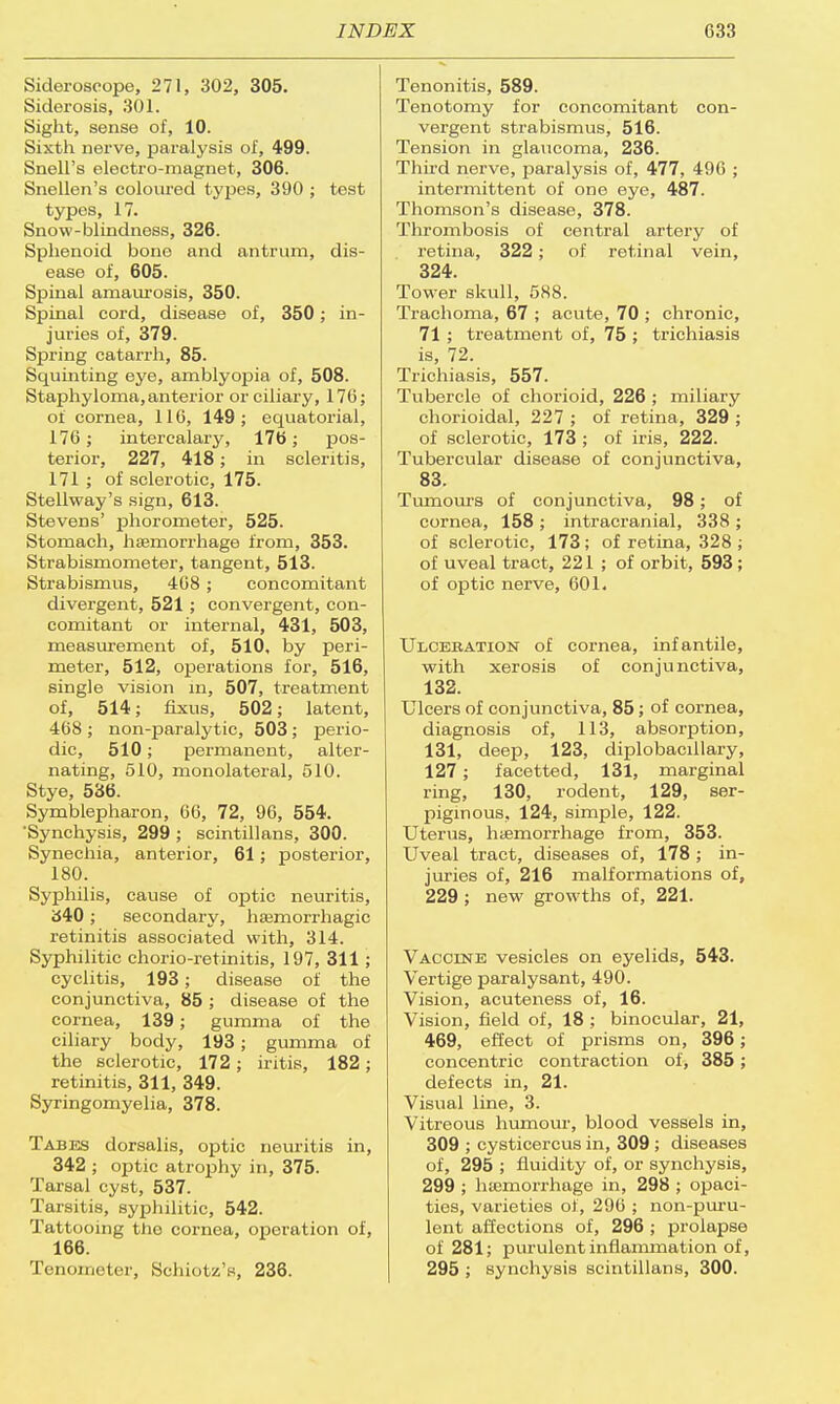 Sideroscope, 271, 302, 305. Siderosis, 301. Sight, sense of, 10. Sixth nerve, paralysis of, 499. Snell's electro-magnet, 306. Snellen's coloured types, 390 ; test types, 17. Snow-blindness, 326. Sphenoid bone and antrum, dis- ease of, 605. Spinal amaurosis, 350. Spinal cord, disease of, 350; in- juries of, 379. Spring catarrh, 85. Squinting eye, amblyoj)ia of, 508. Staphyloma,anterior or ciliary, 176; of cornea, 116, 149; equatorial, 176 ; intercalary, 176; pos- terior, 227, 418; in scleritis, 171 ; of sclerotic, 175. Stellway's sign, 613. Stevens' phororneter, 525. Stomach, haemorrhage from, 353. Strabismometer, tangent, 513. Strabismus, 408; concomitant divergent, 521 ; convergent, con- comitant or internal, 431, 503, measurement of, 510, by peri- meter, 512, operations for, 516, single vision in, 507, treatment of, 514; fixus, 502; latent, 468 ; non-paralytic, 503; perio- dic, 510; permanent, alter- nating, 510, monolateral, 510. Stye, 536. Symblepharon, 66, 72, 96, 554. 'Synchysis, 299 ; scintillans, 300. Synechia, anterior, 61; posterior, 180. Syphilis, cause of optic neuritis, 340; secondary, hemorrhagic retinitis associated with, 314. Syphilitic chorio-retinitis, 197, 311; cyclitis, 193; disease of the conjunctiva, 85 ; disease of the cornea, 139; gumma of the ciliary body, 193; gumma of the sclerotic, 172; iritis, 182; retinitis, 311, 349. Syringomyelia, 378. Tabes dorsalis, optic neuritis in, 342 ; optic atrophy in, 375. Tarsal cyst, 537. Tarsitis, syphilitic, 542. Tattooing the cornea, operation of, 166. Tenometer, SehioUV, 236. Tenonitis, 589. Tenotomy for concomitant con- vergent strabismus, 516. Tension in glaucoma, 236. Third nerve, paralysis of, 477, 496 ; intermittent of one eye, 487. Thomson's disease, 378. Thrombosis of central artery of retina, 322 ; of retinal vein, 324. Tower skull, 588. Trachoma, 67 ; acute, 70 ; chronic, 71 ; treatment of, 75 ; trichiasis is, 72. Trichiasis, 557. Tubercle of chorioid, 226 ; miliary chorioidal, 227 ; of retina, 329 ; of sclerotic, 173 ; of iris, 222. Tubercular disease of conjunctiva, 83. Tumours of conjunctiva, 98; of cornea, 158 ; intracranial, 338 ; of sclerotic, 173; of retina, 328 ; of uveal tract, 221; of orbit, 593 ; of optic nerve, 601. Ulceration of cornea, infantile, with xerosis of conjunctiva, 132. Ulcers of conjunctiva, 85; of cornea, diagnosis of, 113, absorption, 131, deep, 123, diplobacillary, 127; facetted, 131, marginal ring, 130, rodent, 129, ser- piginous, 124, simple, 122. Uterus, hemorrhage from, 353. Uveal tract, diseases of, 178 ; in- juries of, 216 malformations of, 229; new growths of, 221. Vaccine vesicles on eyelids, 543. Vertige paralysant, 490. Vision, acuteness of, 16. Vision, field of, 18; binocular, 21, 469, effect of prisms on, 396; concentric contraction of, 385; defects in, 21. Visual line, 3. Vitreous humour, blood vessels in, 309 ; cysticercus in, 309 ; diseases of, 295 ; fluidity of, or synchysis, 299 ; hemorrhage in, 298 ; opaci- ties, varieties of, 296 ; non-puru- lent affections of, 296 ; prolapse of 281; purulent inflammation of, 295 ; synchysis scintillans, 300.
