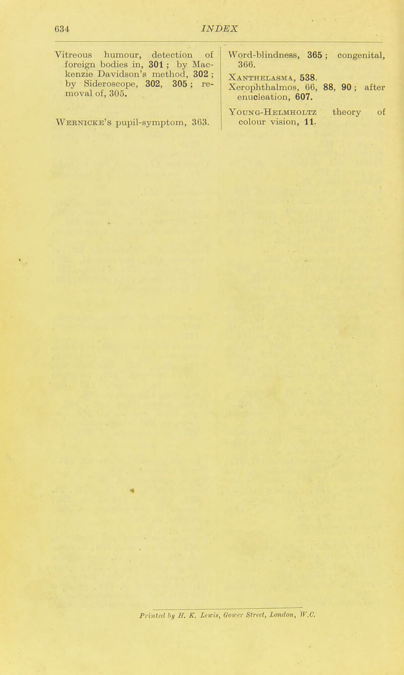 Vitreous humour, detection of foreign bodies in, 301 ; by Mac- kenzie Davidson's method, 302 ; by Sideroscope, 302, 305; re- moval of, 305. Wernicke's pupil-symptom, 363. Word-blindness, 365; congenital, 366. Xanthelasma., 538. Xerophthalmos, 66, 88, 90; after enucleation, 607. Yodng-Helmholtz theory of colour vision, 11. Printed by H. K. Lewis, Gouer Street, London, ICC.