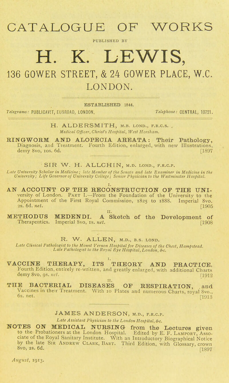 CATALOGUE OF WORKS PUBLISHED BY H. K. LEWIS, 136 GOWER STREET, & 24 GOWER PLACE, W.C. LONDON. ESTABLISHED 1844. Telegrams: PUBLICAVIT, EUSROAD, LONDON. Telephone: CENTRAL, 10721. H. AL.DE RSMITH, m.b. lond., f.r.c.s. . Medical Officer, Christ's Hospital, West Horsham. RINGWORM AND ALOPECIA AREATA: Their Pathology, Diagnosis, and Treatment. Fourth Edition, enlarged, with new Illustrations, demy 8vo, ios. 6d> [1897 SIR W. H. ALLCHIN, m.d. lond., f.r.c.p. Late University Scholar in Medicine; late Member of the Senate and. late Examiner in Medicine in the University; Life Governor of University College; Senior Physician to the Westminster Hospital. I. AN ACCOUNT OP THE RECONSTRUCTION OP THE Uni- versity of London. Part I.—From the Foundation of the University to the Appointment of the First Royal Commission, 1825 to 1888. Imperial 8vo. 2s. 6d. net. [1905 11. METHODUS MEDENDI. A Sketch of the Development of Therapeutics. Imperial 8vo, is. net. [1908 R. W. ALLEN, m.d., b.s. lond. Late Clinical Pathologist to the Mount Vernon Hospital for Diseases of the Chest, Hampstead. Late Pathologist to the Royal Eye Hospital, London, &c. I. VACCINE THERAPY, ITS THEORY AND PRACTICE, Fourth Edition, entirely re-written, and greatly enlarged, with additional Charts demy 8vo, gs. net. 11912 THE BACTERIAL DISEASES OP RESPIRATION, and Vaccines in their Treatment. With 10 Plates and numerous Charts, royal 8vo., 6s. net. [1913 JAMES ANDERSON, m.d., f.r.c.p. Late Assistant Physician to the London Hospital, &c. NOTES ON MEDICAL NURSING from the Lectures given to the Probationers at the London Hospital. Edited by E. F. Lamport, Asso- ciate of the Royal Sanitary Institute. With an Introductory Biographical Notice by the late Sir Andrew Clark, Bart. Third Edition, with Glossary, crown 8vo, 2s. 6d. [1897 August, 1913.
