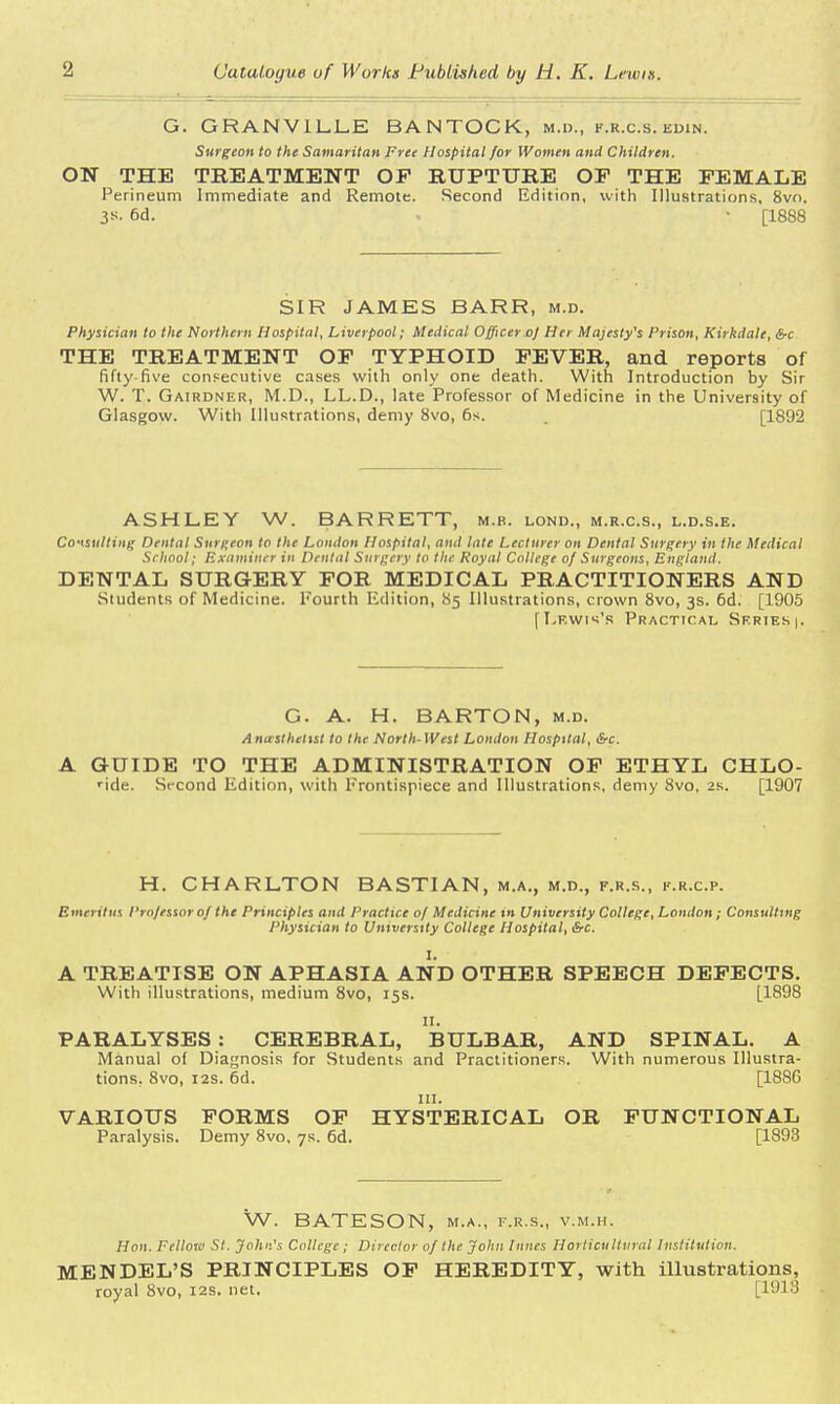 G. GRANVILLE BANTOCK, m.i>., k.r.c.s. edin. Surgeon to the Samaritan Free Hospital for Women and Children. ON THE TREATMENT OP RUPTURE OP THE FEMALE Perineum Immediate and Remote. Second Edition, with Illustrations, 8vo. 3*. 6d. • [1888 SIR JAMES BARR, m.d. Physician to the Northern Hospital, Liverpool; Medical Officer oj Her Majesty's Prison, Kirkdale, &c THE TREATMENT OF TYPHOID FEVER, and reports of fifty-five consecutive cases with only one death. With Introduction by Sir W. T. Gairdner, M.D., LL.D., late Professor of Medicine in the University of Glasgow. With Illustrations, demy 8vo, 6s. [1892 ASHLEY W. BARRETT, m.b. lond., m.r.c.s., l.d.s.e. Consulting Dental Surgeon to the London Hospital, and late Lecturer on Dental Surgery in the Medical School; Examiner in Dental Surgery to the Royal College of Surgeons, England, DENTAL SURGERY FOR MEDICAL PRACTITIONERS AND Students of Medicine. Fourth Edition, 85 Illustrations, crown 8vo, 3s. 6d. [1905 [Lewis's Practical Series |. G. A. H. BARTON, m.d. Anasthclist to the North- West London Hospital, Src. A GUIDE TO THE ADMINISTRATION OP ETHYL CHLO- ride. Second Edition, with Frontispiece and Illustrations, demy 8vo, 2s. [1907 H. CHARLTON BASTIAN, m.a., m.d., f.r.s., k.r.cp. Emeritus Professorof the Principles and Practice of Medicine in University College, London; Consulting Physician to University College Hospital, &c. I. A TREATISE ON APHASIA AND OTHER SPEECH DEFECTS. With illustrations, medium 8vo, 15s. [1898 PARALYSES : CEREBRAL, BULBAR, AND SPINAL. A Manual of Diagnosis for Students and Practitioners. With numerous Illustra- tions. 8vo, 12s. 6d. [1886 in. VARIOUS FORMS OF HYSTERICAL OR FUNCTIONAL Paralysis. Demy 8vo, 7s. 6d. [1893 W. BATESON, m.a., f.r.s., v.m.h. Hon. Fellow St. John's College; Director of the John Innes Horticultural Institution. MENDEL'S PRINCIPLES OF HEREDITY, with illustrations, royal 8vo, 12s. net. [1913