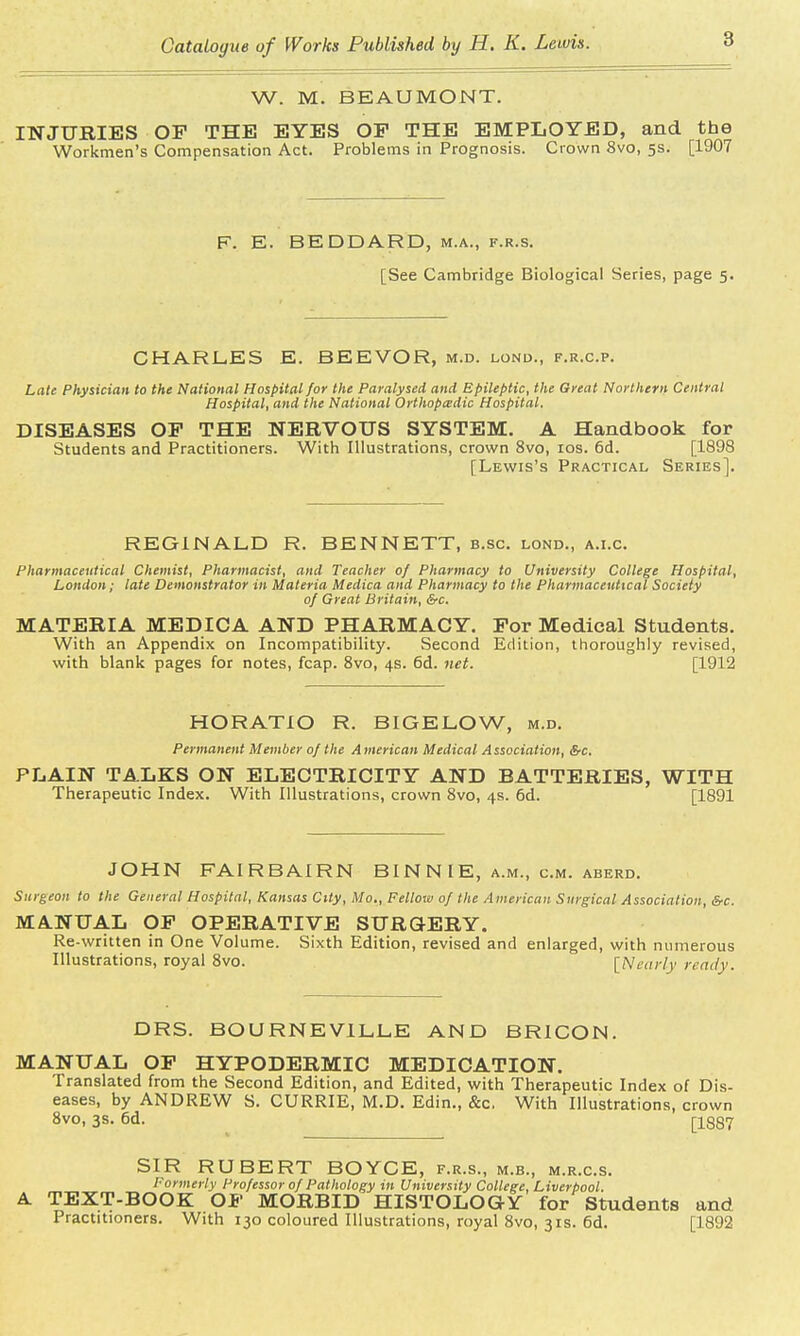 W. M. BEAUMONT. INJURIES OP THE EYES OP THE EMPLOYED, and the Workmen's Compensation Act. Problems in Prognosis. Crown 8vo, 5s. [1907 F. E. BEDDARD, m.a., f.r.s. [See Cambridge Biological Series, page 5. CHARLES E. BEEVOR, m.d. lond., f.r.cp. Late Physician to the National Hospital for the Paralysed and Epileptic, the Great Northern Central Hospital, and the National Orthopedic Hospital. DISEASES OP THE NERVOUS SYSTEM. A Handbook for Students and Practitioners. With Illustrations, crown 8vo, 10s. 6d. [1898 [Lewis's Practical Series]. REGINALD R. BENNETT, b.sc. lond., a.i.e. Pharmaceutical Chemist, Pharmacist, and Teacher of Pharmacy to University College Hospital, London; late Demonstrator in Materia Medica and Pharmacy to the Pharmaceutical Society of Great Britain, &c. MATERIA MEDICA AND PHARMACY. For Medical Students. With an Appendix on Incompatibility. Second Edition, thoroughly revised, with blank pages for notes, fcap. 8vo, 4s. 6d. net. [1912 HORATIO R. BIGELOW, m.d. Permanent Member of the American Medical Association, SrC PLAIN TALKS ON ELECTRICITY AND BATTERIES, WITH Therapeutic Index. With Illustrations, crown 8vo, 4s. 6d. [1891 JOHN FAIRBAIRN BI N N IE, a.m., cm. aberd. Surgeon to the General Hospital, Kansas City, Mo., Fellow of the American Surgical Association, &c. MANUAL OF OPERATIVE SURGERY. Re-written in One Volume. Sixth Edition, revised and enlarged, with numerous Illustrations, royal 8vo. [Nearly ready. DRS. BOURNEVILLE AND BRICON. MANUAL OF HYPODERMIC MEDICATION. Translated from the Second Edition, and Edited, with Therapeutic Index of Dis- eases, by ANDREW S. CURRIE, M.D. Edin., &c. With Illustrations, crown 8vo, 3s. 6d. ri887 SIR RUBERT BOYCE, f.r.s., m.b., m.r.c.s. Formerly Professor of Pathology in University College, Liverpool. A TEXT-BOOK OF MORBID HISTOLOGY for Students and Practitioners. With 130 coloured Illustrations, royal 8vo, 31s. 6d. [1892