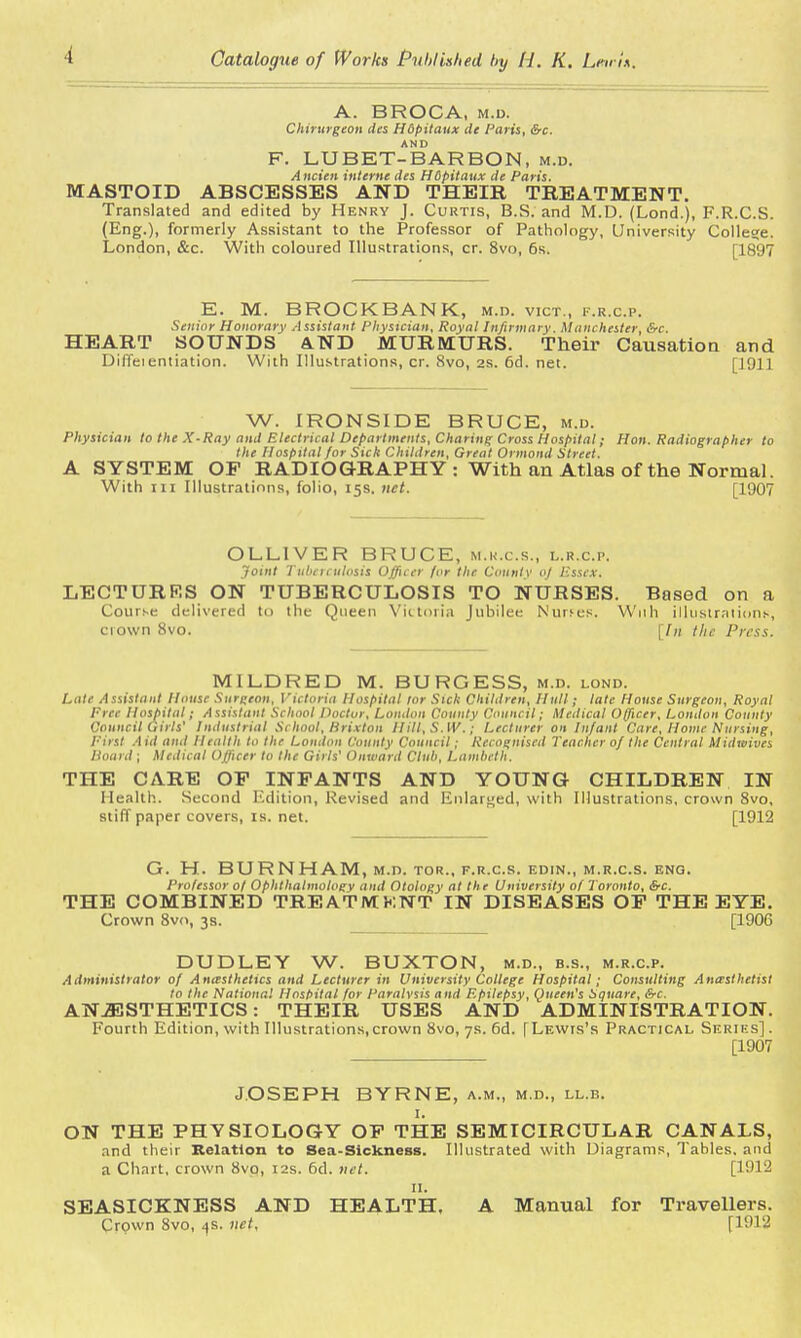 A. BROCA, m.d. Chirurgeon des Hdpitaux de Paris, &c. F. LU BET-BAR BON, m.d. A m ien interne des HSpitaux de Paris. MASTOID ABSCESSES AND THEIR TREATMENT. Translated and edited by Henry J. Curtis, B.S. and M.D. (Lond.), F.R.C.S. (Eng.), formerly Assistant to the Professor of Pathology, University College. London, &c. With coloured Illustrations, cr. 8vo, 6s. [1897 E. M. BROCKBANK, m.d. vict., f.r.c.p. Senior Honorary Assistant Physician, Royal Infirmary. Manchester, &c. HEART SOUNDS AND MURMURS. Their Causation and Diffeientiation. With Illustrations, cr. 8vo, 2S. 6d. net. [1911 W. IRONSIDE BRUCE, m.d. Physician to the X-Ray and Electrical Departments, Charing Cross Hospital; Hon. Radiographer to the Hospital for Sick Children, Great Ormond Street. A SYSTEM OF RADIOGRAPHY : With an Atlas of the Normal. With in Illustrations, folio, 15s. net. [1907 OLL1VER BRUCE, m.k.c.s., l.r.c.p. Joint Tuberculosis Officer for the County oj Essex. LECTURRS ON TUBERCULOSIS TO NURSES. Based on a Course delivered to the Queen Victoria Jubilee Nurses. With illustrations, crown 8vo. [In the Press. MILDRED M. BURGESS, m.d. lond. Late Assistant House Surgeon, Victoria Hospital tor Sick Children, Hull; late House Surgeon, Royal Free Hospital; Assistant School Doctor, London County Council; Medical Officer, London County Council Girls' Industrial School, Brixton Ilill.S.W.; Lecturer on Infant Care, Home Nursing, First Aid and Health to the London County Council; Recognised Teacher of the Central Midwives Hoard ; Medical Officer to the Girls' Onward Club, Lambeth. THE CARE OP INFANTS AND YOUNG CHILDREN IN Health. Second Edition, Revised and Enlarged, with Illustrations, crown 8vo, stiff paper covers, is. net. [1912 G. H. BURNHAM, m.d. tor., f.r.c.s. edin., m.r.c.s. eng. Professor of Ophthalmology and Otology at the University of Toronto, &c. THE COMBINED TREATMKNT IN DISEASES OF THE EYE. Crown 8vo, 3s. [1906 DUDLEY W. BUXTON, m.d., b.s., m.r.c.p. Administrator of Anasthetics and Lecturer in University College Hospital; Consulting Anesthetist to the National Hospital for Paralysis and Epilepsy, Queen's Square, &c. ANJESTHETICS: THEIR USES AND ADMINISTRATION. Fourth Edition, with Illustrations, crown 8vo, 7s. 6d. [Lewis's Practical Series]. [1907 JOSEPH BYRNE, a.m., m.d., ll.b. 1. ON THE PHYSIOLOGY OF THE SEMICIRCULAR CANALS, and their Relation to Sea-Sickness. Illustrated with Diagrams, Tables, and a Chart, crown 8vo, 12s. 6d. net. [1912 11. SEASICKNESS AND HEALTH. A Manual for Travellers. Crown 8vo, <js. net, [1912