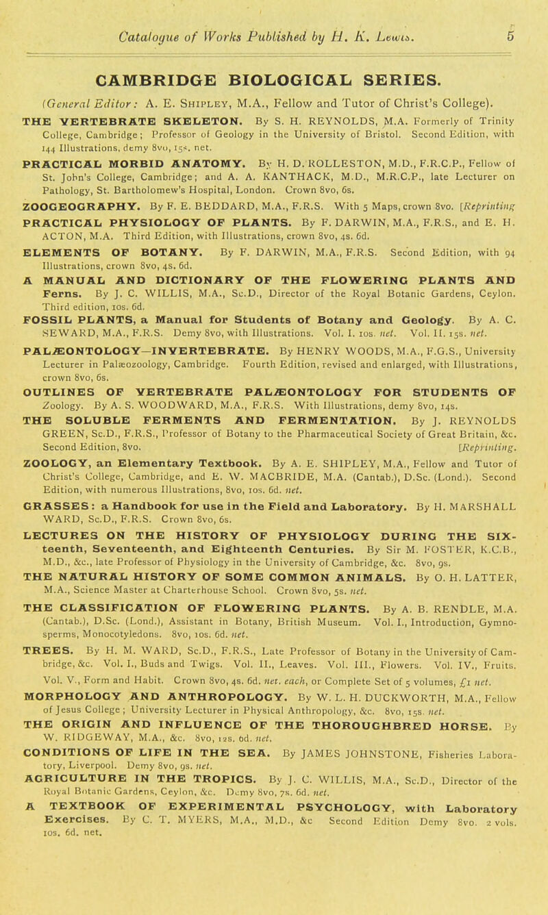 CAMBRIDGE BIOLOGICAL SERIES. (General Editor: A. E. Shipley, M.A., Fellow and Tutor of Christ's College). THE VERTEBRATE SKELETON. By S. H. REYNOLDS, M.A. Formerly of Trinity College, Cambridge; Professor of Geology in the University of Bristol. Second Edition, with 144 Illustrations, dtmy 8vu, 15s. net. PRACTICAL MORBID ANATOMY. B.y H. D. ROLLESTON, M.D., F.R.C.P., Fellow of St. John's College, Cambridge; and A. A. KANTHACK, M.D., M.R.C.P., late Lecturer on Pathology, St. Bartholomew's Hospital, London. Crown 8vo, 6s. ZOOGEOGRAPHY. By F. E. BEDDARD, M.A., F.R.S. With 5 Maps, crown 8vo. {Reprinting PRACTICAL PHYSIOLOGY OF PLANTS. By F. DARWIN, M.A., F.R.S., and E. H. ACTON, M.A. Third Edition, with Illustrations, crown 8vo, 4s. 6d. ELEMENTS OF BOTANY. By F. DARWIN, M.A., F.R.S. Second Edition, with 94 Illustrations, crown Svo, 4s. 6d. A MANUAL AND DICTIONARY OF THE FLOWERING PLANTS AND Ferns. By J. C. WILLIS, M.A., So.D., Director of the Royal Botanic Gardens, Ceylon. Third edition, 10s. 6d. FOSSIL PLANTS, a Manual for Students of Botany and Geology. By A. C. SEWARD, M.A., F.R.S. Demy 8vo, with Illustrations. Vol. I. 10s. net. Vol, II. 138. net. PALAEONTOLOGY—INVERTEBRATE. By HENRY WOODS, M.A., F.G.S., University Lecturer in Palaeozoology, Cambridge. Fourth Edition, revised and enlarged, with Illustrations, crown 8vo, 6s. OUTLINES OF VERTEBRATE PALAEONTOLOGY FOR STUDENTS OF Zoology. By A. S. WOODWARD, M.A., F.R.S. With Illustrations, demy Svo, 14s. THE SOLUBLE FERMENTS AND FERMENTATION. By J. REYNOLDS GREEN, Sc.D., F.R.S., Professor of Botany to the Pharmaceutical Society of Great Britain, &c. Second Edition, 8vo. [RepHntiitg. ZOOLOGY, an Elementary Textbook. By A. E. SHIPLEY, M.A., Fellow and Tutor of Christ's College, Cambridge, and E. W. MACBRIDE, M.A. (Cantab.), D.Sc. (Lond.). Second Edition, with numerous Illustrations, 8vo, 10s. 6d. net. GRASSES: a Handbook for use in the Field and Laboratory. By H. MARSHALL WARD, Sc.D., F.R.S. Crown 8vo, 6s. LECTURES ON THE HISTORY OF PHYSIOLOGY DURING THE Six- teenth, Seventeenth, and Eighteenth Centuries. By Sir M. FOSTER, K.C.B., M.D., &c, late Professor of Physiology in the University of Cambridge, &c. 8vo, gs. THE NATURAL HISTORY OF SOME COMMON ANIMALS. By O. H. LATTER, M.A., Science Master at Charterhouse School. Crown 8vo, 5s. net. THE CLASSIFICATION OF FLOWERING PLANTS. By A. B. RENDLE, M.A. (Cantab.), D.Sc. (Lond.), Assistant in Botany, British Museum. Vol. I., Introduction, Gymno- sperms, Monocotyledons. 8vo, 10s. 6d. net. TREES. By H. M. WARD, Sc.D., F.R.S., Late Professor of Botany in the University of Cam- bridge, &c. Vol. I., Buds and Twigs. Vol. II., Leaves. Vol. III., Flowers. Vol. IV., Fruits. Vol. V., Form and Habit. Crown Svo, 4s. 6d. net. each, or Complete Set of 5 volumes, £1 net. MORPHOLOGY AND ANTHROPOLOGY. By W. L. H. DUCKWORTH, M.A., Fellow of Jesus College ; University Lecturer in Physical Anthropology, &c. 8vo, 15s net. THE ORIGIN AND INFLUENCE OF THE THOROUGHBRED HORSE. By W. RIDGEWAY, M.A., &c. Svo, us. bA. net. CONDITIONS OF LIFE IN THE SEA. By JAMES JOHNSTONE, Fisheries Labora- tory, Liverpool. Demy 8vo, gs. net. AGRICULTURE IN THE TROPICS. By J. C. WILLIS, M.A., Sc.D., Director of the Royal Botanic Gardens, Ceylon, &c. Demy Svo, 7s. 6d. net. A TEXTBOOK OF EXPERIMENTAL PSYCHOLOGY, with Laboratory Exercises. By C. T. MYERS, M.A., M.D., &c Second Edition Demy 8vo. 2 vols. 10s. 6d. net.
