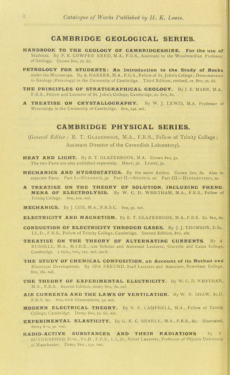 CAMBRIDGE GEOLOGICAL SERIES. HANDBOOK TO THE GEOLOGY OF CAMBRIDGESHIRE. For the use of Students. By F. R. COWPER REED, M.A., F.G.S., Assistant to the Woodwardian Professor of Geology. Crown 8vo, 7s. 6d. PETROLOGY FOR STUDENTS: An Introduction to the Study of Rocks under the Microscope. By A. MARKER, M.A., F.G.S., Fellow of St. John's College; Demonstrator in Geology (Petrology) in the University of Cambridge. Third Edition, revised, cr. 8vo, 7s. 6d. THE PRINCIPLES OF STR ATIGRAPHICAL GEOLOGY. By J. E. MARR, M.A. F.R.S., Fellow and Lecturer of St. John's College, Cambridge, cr. 8vo, 6s. A TREATISE ON CRYSTALLOGRAPHY. By W. J. LEWIS, M.A. Professor of Mineralogy in the University of Cambridge. 8vo, 14s. net. CAMBRIDGE PHYSICAL SERIES. (General Editor : R. T. Glazebrook, M.A., K.R.S., Fellow of Trinity College ; Assistant Director of the Cavendish Laboratory). HEAT AND LIGHT. By R. T. GLAZEBROOK, M.A. Crown 8vo, 5s. The two Parts are also published separately. Heat, 3s. Light, 3s. MECHANICS AND HYDROSTATICS. By the same Author. Crown 8vo, 6s. Also in separate Parts. Parti.—Dynamics, 3s. Part II.—Statics, 2s. Part III.—Hydrostatics, 2s. A TREATISE ON THE THEORY OF SOLUTION, INCLUDING PHENO- MENA OF ELECTROLYSIS. By W. C. D. WHETHAM, M.A., F.R.S., Fellow of Trinity College. 8vo, 10s. net. MECHANICS. By J. COX, M.A., F.R.S.C. Svo, 9s. net. ELECTRICITY AND MAGNETISM. By R. T. GLAZEBROOK, M.A., F.R.S. Cr. 8vo, 6s. CONDUCTION OF ELECTRICITY THROUGH GASES. By J. J. THOMSON, D.Sc. LL.D., F.R.S., Fellow of Trinity College, Cambridge. Second Edition, 8vo, 16s. TREATISE ON THE THEORY OF ALTERNATING CURRENTS. By A RUSSELL, M.A., M.I.E.E., late Scholar and Assistant Lecturer, Gonville and Caius College, Cambridge. 2 vols., bVQ, 12s. net, each. THE STUDY OF CHEMICAL COMPOSITION, an Account of its Method and Historical Development. By IDA FREUND, Staff Lecturer and Associate, Newnham College, 8vo, 18s. net. THE THEORY OF EXPERIMENTAL ELECTRICITY. By W. C. D. WHKTllAM, M.A., F.R.S. Second Edition, demy Svo, 8s. net. AIR CURRENTS AND THE LAWS OF VENTILATION. By VV. N. SHAW, Sc.D. F.R.S. tVc. Svo, with Illustrations, 38. net, MODERN ELECTRICAL THEORY. By N. R. CAMPBELL, M.A., Fellow of Trinity College, Cambridge. Demy Svo, 7s. 6d. net. EXPERIMENTAL ELASTICITY. By G. F. C. SEARLIi, M.A., F.R.S., &c. Illustrated, Hemy 8o, 5R. »et. RADIO-ACTIVE SUBSTANCES AND THEIR RADIATIONS Bj I KUTHFRFOKU, D.Sc, Ph.D., F.R.S., L.1..L)., Nobel Laureate, Professor of Physics University of Manchester. Demy Svo., 15s. net.