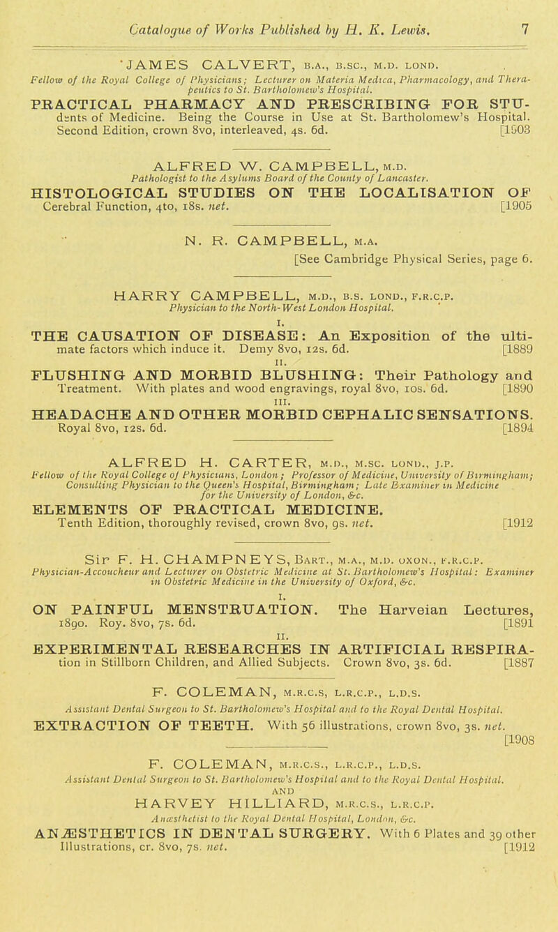 •JAMES CALVERT, b.a., b.sc, m.d. lond. Fellow of the Royal College of Physicians; Lecturer oh Materia Medica, Pharmacology, and Thera- peutics to St. Bartholomew's Hospital. PRACTICAL PHARMACY AND PRESCRIBING FOR STU- dsnts of Medicine. Being the Course in Use at St. Bartholomew's Hospital. Second Edition, crown 8vo, interleaved, 4s. 6d. [1&03 ALFRED W. CAMPBELL, m.d. Pathologist to the A sylums Board of the County of Lancaster. HISTOLOGICAL STUDIES ON THE LOCALISATION OF Cerebral Function, 4to, 18s. net. [1905 N. R. CAMPBELL, m.a. [See Cambridge Physical Series, page 6. HARRY CAMPBELL, m.d., b.s. lond., f.r.c.p. Physician to the North- West London Hospital. I. THE CAUSATION OP DISEASE: An Exposition of the ulti- mate factors which induce it. Demy 8vo, 12s. 6d. [1889 11. FLUSHING AND MORBID BLUSHING: Their Pathology and Treatment. With plates and wood engravings, royal 8vo, 10s. 6d. [1890 in. HEADACHE AND OTHER MORBID CEPHALIC SENSATIONS. Royal 8vo, 12s. 6d. [189d ALFRED H. CARTER, m.d., m.sc. lund., j.p. Fellow uf the Royal College of Physicians, London; Professor of Medicine, University of Birmingham; Consulting Physician to the Queen's Hospital, Birmingham; Late Examiner in Medicine for the University of London, &c. ELEMENTS OF PRACTICAL MEDICINE. Tenth Edition, thoroughly revised, crown 8vo, gs. net. [1912 Sir F. H. CHAMPN E YS, Bart., m.a., m.d. oxon., f.r.c.p. Physician-Accoucheur and Lecturer on Obstetric Medicine at St. Bartholomew's Hospital: Examiner in Obstetric Medicine in the University of Oxford, Src. I. ON PAINFUL MENSTRUATION. The Harveian Lectures, 1890. Roy. 8vo, 7s. 6d. [1891 IX. EXPERIMENTAL RESEARCHES IN ARTIFICIAL RESPIRA- tion in Stillborn Children, and Allied Subjects. Crown 8vo, 3s. 6d. [1887 F. COLEMAN, m.r.c.s, l.r.c.p., l.d.s. Assistant Dental Surgeon to St. Bartholomew's Hospital and to the Royal Dental Hospital. EXTRACTION OF TEETH. With 56 illustrations, crown 8vo, 3s. net. [1908 F. COLEMAN, m.r.c.s., l.r.c.p., l.d.s. Assistant Dental Surgeon to St. Bartholomew's Hospital and to the Royal Dental Hospital. AND HARVEY HILLIARD, m.r.c.s., l.r.c.p. Anesthetist to the Royal Dental Hospital, London, &c. ANAESTHETICS IN DENTAL SURGERY. With 6 Plates and 39 other Illustrations, cr. 8vo, 7s. net. [1912