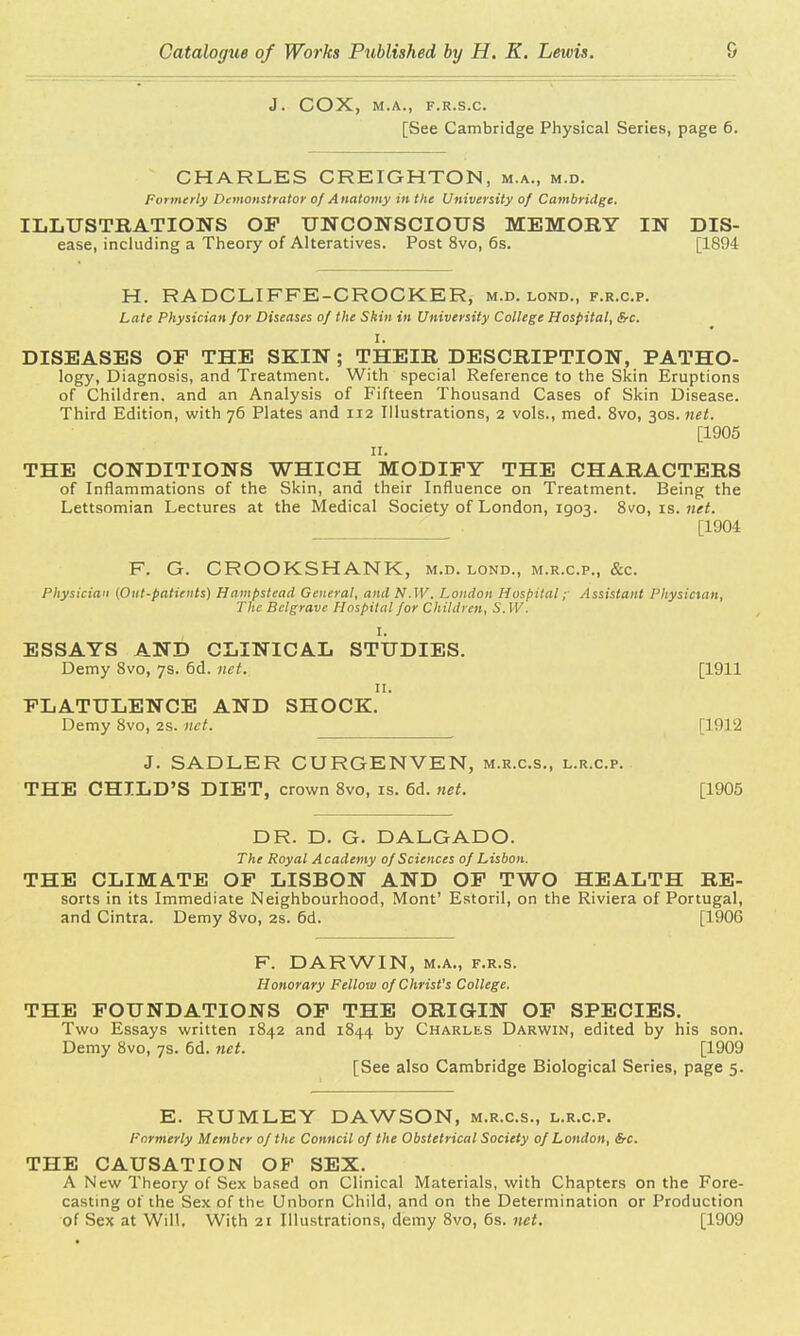 J. COX, M.A., F.R.S.C. [See Cambridge Physical Series, page 6. CHARLES CREIGHTON, m.a., m.d. Formerly Demonstrator of Anatomy in the University of Cambridge. ILLUSTRATIONS OP UNCONSCIOUS MEMORY IN Dis- ease, including a Theory of Alteratives. Post 8vo, 6s. [1894 H. RA DC LI FFE-CROCKER, m.d. lond., f.r.c.p. Late Physician for Diseases of the Skin in University College Hospital, Src. I. DISEASES OF THE SKIN; THEIR DESCRIPTION, PATHO- logy, Diagnosis, and Treatment. With special Reference to the Skin Eruptions of Children, and an Analysis of Fifteen Thousand Cases of Skin Disease. Third Edition, with 76 Plates and 112 Illustrations, 2 vols., med. 8vo, 30s. net. [1905 11. THE CONDITIONS WHICH MODIFY THE CHARACTERS of Inflammations of the Skin, and their Influence on Treatment. Being the Lettsomian Lectures at the Medical Society of London, 1903. 8vo, is. net. . [1904 F. G. CROOKSHANK, m.d. lond., m.r.c.p., &c. Physician (Out-patients) Hampstead General, and N.W. London Hospital; Assistant Physician, The Bclgrave Hospital for Children, SAW I, ESSAYS AND CLINICAL STUDIES. Demy 8vo, 7s. 6d. net. [1911 11. FLATULENCE AND SHOCK. Demy 8vo, 2s. net. [1912 J. SADLER CURGENVEN, m.r.c.s., l.r.c.p. THE CHILD'S DIET, crown 8vo, is. 6d. net. [1905 DR. D. G. DALGADO. The Royal Academy of Sciences of Lisbon. THE CLIMATE OF LISBON AND OF TWO HEALTH RE- sorts in its Immediate Neighbourhood, Mont' Estoril, on the Riviera of Portugal, and Cintra. Demy 8vo, 2s. 6d. [1906 F. DARWIN, m.a., f.r.s. Honorary Fellow of Christ's College. THE FOUNDATIONS OF THE ORIGIN OF SPECIES. Two Essays written 1842 and 1844 by Charles Darwin, edited by his son. Demy 8vo, 7s. 6d. net. [1909 [See also Cambridge Biological Series, page 5. E. RUMLEY DAWSON, m.r.c.s., l.r.c.p. Formerly Member of the Conncil of the Obstetrical Society of London, &c. THE CAUSATION OF SEX. A New Theory of Sex based on Clinical Materials, with Chapters on the Fore- casting of the Sex of the Unborn Child, and on the Determination or Production of Sex at Will. With 21 Illustrations, demy 8vo, 6s. net. [1909
