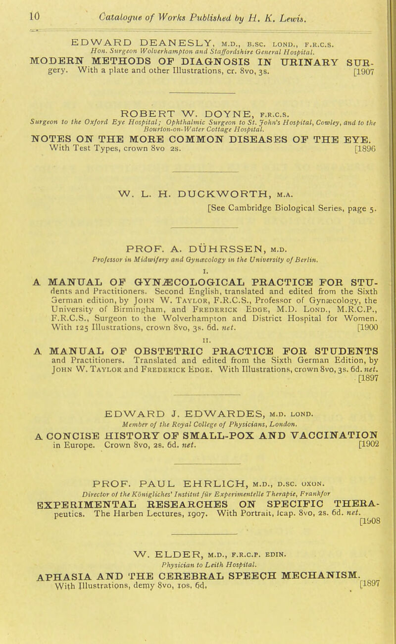 EDWARD DEANESLY, M.D., B.SC. LOND., F.K.C.S. Hon. Surgeon Wolverhampton and Staffordshire General Hospital. MODERN METHODS OP DIAGNOSIS IN URINARY SUR- gery. With a plate and other Illustrations, cr. 8vo, 3s. [1907 ROBERT W. DOYNE, f.r.c.s. Surgeon to the Oxford Bye Hospital; Ophthalmic Surgeon to St. John's Hospital, Cowley, and to the Bourton-on-Water Cottage Hospital. NOTES ON THE MORE COMMON DISEASES OF THE EYE. With Test Types, crown 8vo 2s. [1896 W. L. H. DUCKWORTH, m.a. [See Cambridge Biological Series, page 5. PROF. A. DUHRSSEN, m.d. Professor in Midwifery and Gynecology in the University of Berlin. I. A MANUAL OP GYNAECOLOGICAL PRACTICE FOR STU- Hents and Practitioners. Second English, translated and edited from the Sixth 3ernian edition, by John W. Taylor, F.R.C.S., Professor of Gynascolosiy, the University of Birmingham, and Frederick Edge, M.D. Lond., M.R.C.P., F.R.C.S., Surgeon to the Wolverhampton and District Hospital for Women. With 125 Illustrations, crown 8vo, 3s. 6d. net. [1900 11. A MANUAL OF OBSTETRIC PRACTICE FOR STUDENTS and Practitioners. Translated and edited from the Sixth German Edition, by John W. Taylor and Frederick Edge. With Illustrations, crown 8vo, 3s. 6d. net. ■ [1897 EDWARD J. EDWARDES, m.d. lond. Member of the Royal College of Physicians, London. A CONCISE HISTORY OF SMALL-POX AND VACCINATION in Europe. Crown 8vo, 2s. 6d. net. [1902 PROF. PAUL. EHRLICH, m.d., d.sc. uxon. Director ol the Konigliches' Institut fiir Experimentelle Therapie, Frankfor EXPERIMENTAL RESEARCHES ON SPECIFIC THERA- peutics. The Harben Lectures, 1907. With Portrait, icap. 8vo, 2s. 6d. net. ' [1908 W. ELDER, m.d., f.r.c.p. edin. Physician to Leith Hospital. APHASIA AND THE CEREBRAL SPEECH MECHANISM. With Illustrations, demy 8vo, 10s, 6d. [189^