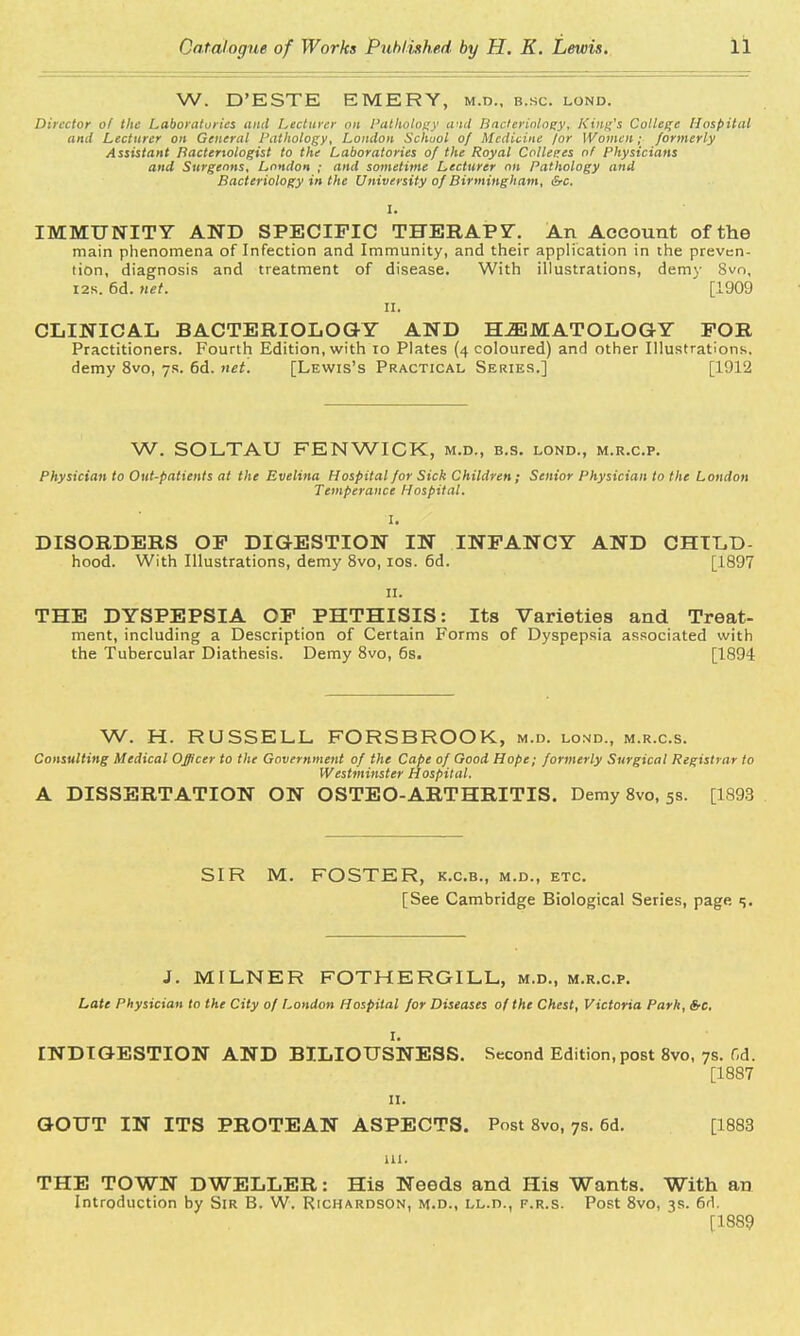 W. D'ESTE EMERY, m.d., b.sc. lond. Director of the Laboratories and Lecturer on Pathology trio! Bacteriology, King's College Hospital and Lecturer on General Pathology, London School of Medicine /or Women; formerly Assistant Bacteriologist to the Laboratories of the Royal Coller.es of Physicians and Surgeons, London ; and sometime Lecturer on Pathology and Bacteriology in the University of Birmingham, &c. IMMUNITY AND SPECIFIC THERAPY. An Account of the main phenomena of Infection and Immunity, and their application in the preven- tion, diagnosis and treatment of disease. With illustrations, demy Svn, 12s. 6d. net. [1909 II. CLINICAL BACTERIOLOGY AND HEMATOLOGY FOR Practitioners. Fourth Edition, with 10 Plates (4 coloured) and other Illustrations, demy 8vo, 7s. 6d. net. [Lewis's Practical Series.] [1912 W. SOLTAU FENWICK, m.d., b.s. lond., m.r.c.p. Physician to Out-patients at the Evelina Hospital for Sick Children; Senior Physician to the London Temperance Hospital. I. DISORDERS OF DIGESTION IN INFANCY AND CHTLD- hood. With Illustrations, demy 8vo, 10s. 6d. [1897 11. THE DYSPEPSIA OF PHTHISIS: Its Varieties and Treat- ment, including a Description of Certain Forms of Dyspepsia associated with the Tubercular Diathesis. Demy 8vo, 6s. [1894 W. H. RUSSELL FORSBROOK, m.d. lond., m.r.c.s. Consulting Medical Officer to the Government of the Cape of Good Hope; formerly Surgical Registrar to Westminster Hospital. A DISSERTATION ON OSTEO-ARTHRITIS. Demy 8vo, 5s. [1893 SIR M. FOSTER, k.c.b., m.d., etc. [See Cambridge Biological Series, page 5. J. MILNER FOTHERGILL, m.d., m.r.c.p. Late Physician to the City of London Hospital for Diseases of the Chest, Victoria Park, &c. I. INDIGESTION AND BILIOUSNESS. Second Edition,post 8vo, 7s. fid. [1887 11. GOUT IN ITS PROTEAN ASPECTS. Post 8vo, 7s. 6d. [1883 ai. THE TOWN DWELLER: His Needs and His Wants. With an Introduction by Sir B. W. Richardson, m.d., ll.d., f.r.s. Post 8vo, 3s. 6d. [1889