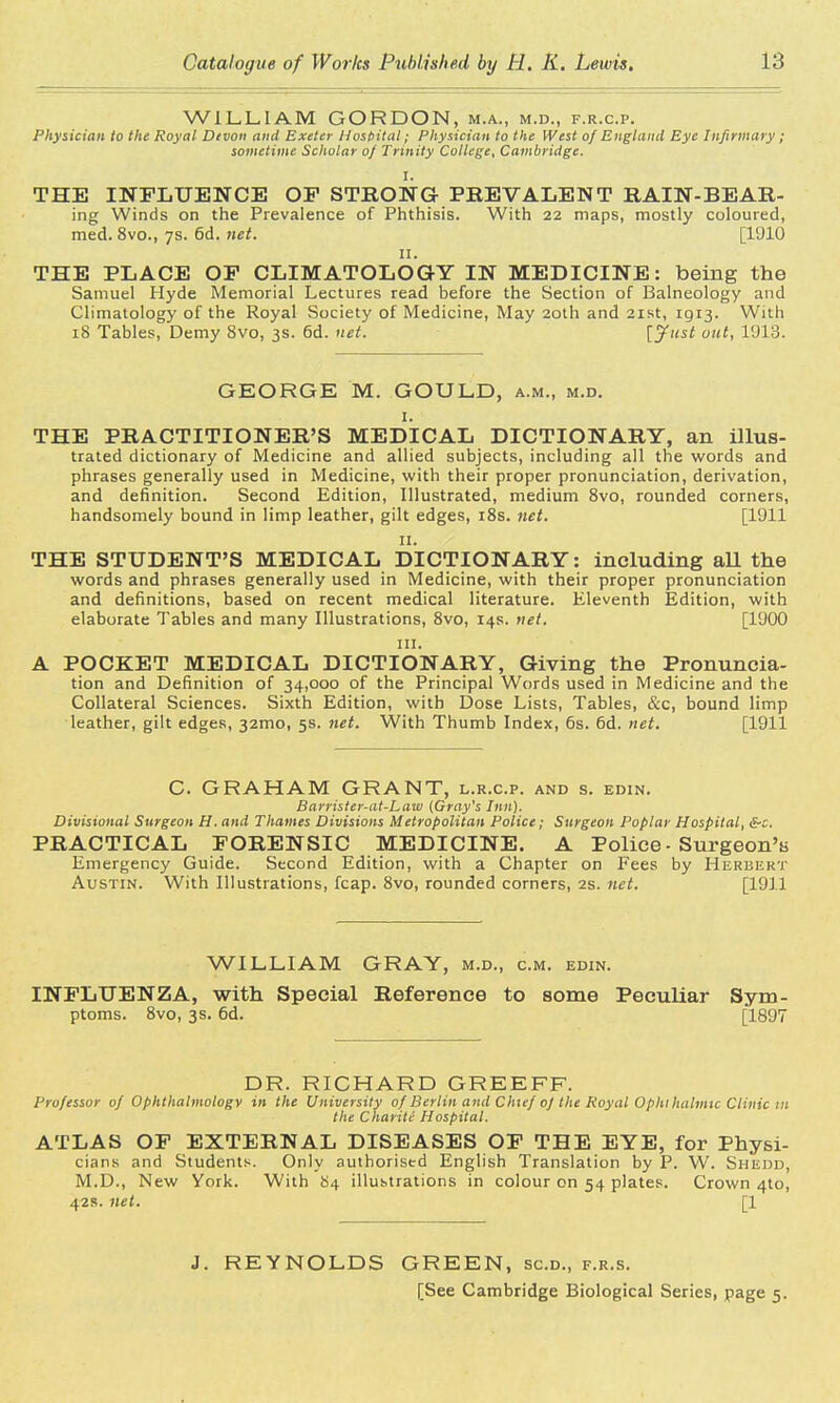 WILLIAM GORDON, m.a., m.d., f.r.c.p. Physician to the Royal Devon and Exeter Hospital; Physician to the West of England Eye Infirmary ; sometime Scholar of Trinity College, Cambridge. THE INFLUENCE OP STRONG PBEVALENT RAIN- BE Ail- ing Winds on the Prevalence of Phthisis. With 22 maps, mostly coloured, med. 8vo., 7s. 6d. net. [1910 11. THE PLACE OP CLIMATOLOGY IN MEDICINE: being the Samuel Hyde Memorial Lectures read before the Section of Balneology and Climatology of the Royal Society of Medicine, May 20th and 21st, 1913. With 18 Tables, Demy 8vo, 3s. 6d. net. [Just out, l'J13. GEORGE M. GOULD, a.m., m.d. 1. THE PRACTITIONER'S MEDICAL DICTIONARY, an illus- trated dictionary of Medicine and allied subjects, including all the words and phrases generally used in Medicine, with their proper pronunciation, derivation, and definition. Second Edition, Illustrated, medium 8vo, rounded corners, handsomely bound in limp leather, gilt edges, 18s. net. [1911 11. THE STUDENT'S MEDICAL DICTIONARY: including all the words and phrases generally used in Medicine, with their proper pronunciation and definitions, based on recent medical literature. Eleventh Edition, with elaborate Tables and many Illustrations, 8vo, 14s. net. [1900 in. A POCKET MEDICAL DICTIONARY, Giving the Pronuncia- tion and Definition of 34,000 of the Principal Words used in Medicine and the Collateral Sciences. Sixth Edition, with Dose Lists, Tables, &c, bound limp leather, gilt edges, 321110, 5s. net. With Thumb Index, 6s. 6d. net. [1911 C. GRAHAM GRANT, l.r.c.p. and s. edin. Barrister-at-Law (Gray's Inn). Divisional Surgeon H. and Thames Divisions Metropolitan Police; Surgeon Poplar Hospital, &c. PRACTICAL FORENSIC MEDICINE. A Police - Surgeon's Emergency Guide. Second Edition, with a Chapter on Fees by Herbert Austin. With Illustrations, fcap. 8vo, rounded corners, 2s. net. [1911 WILLIAM GRAY, m.d., cm. edin. INFLUENZA, with Special Reference to some Peculiar Sym- ptoms. 8vo, 3s. 6d. [1897 DR. RICHARD GREEFF. Professor of Ophthalmology in the University of Berlin and Chief of the Royal Ophthalmic Clinic in the Charite Hospital. ATLAS OF EXTERNAL DISEASES OF THE EYE, for Physi- cians and Students. Only authorised English Translation by P. W. Shedd, M.D., New York. With 84 illustrations in colour on 54 plates. Crown 4to, 42s. net. [1 J. REYNOLDS GREEN, sc.d., f.r.s. [See Cambridge Biological Series, page 5.