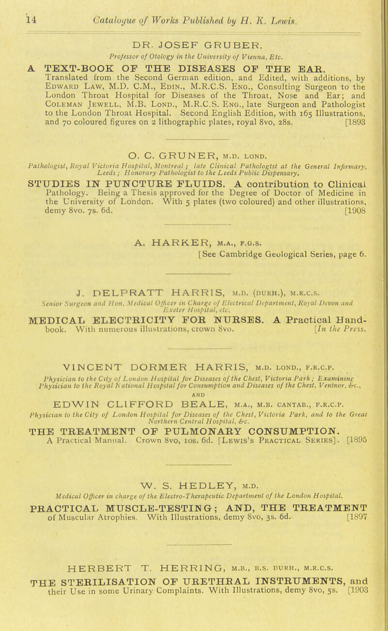DR. JOSEF GRUBER. Professor of Otology in the University of Vienna, Etc. A TEXT-BOOK OF THE DISEASES OP THE EAR. Translated from the Second German edition, and Edited, with additions, by Edward Law, M.D. CM., Edin., M.R.C.S. Eng., Consulting Surgeon to the London Throat Hospital for Diseases of the Throat, Nose and Ear; and Coleman Jewell, M.B. Lond., M.R.C.S. Eng., late Surgeon and Pathologist to the London Throat Hospital. Second English Edition, with 165 Illustrations, and 70 coloured figures on 2 lithographic plates, royal 8vo, 28s. [1893 O. C. GRUNER, m.d. lond. Pathologist, Royal Victoria Hospital, Montreal; late Clinical Pathologist at the General Infirmary, Leeds ; Honorary Pathologist to the Leeds Public Dispensary, STUDIES IN PUNCTURE FLUIDS. A contribution to Clinical Pathology. Being a Thesis approved for the Degree of Doctor of Medicine in the University of London. With 5 plates (two coloured) and other illustrations, demy 8vo. 7s. 6d. [1908 A. HARKER, m.a., f.g.s. [See Cambridge Geological Series, page 6. J. DELPRATT HARRIS, M.D. (durh.), m.r.c.s. .Senior Surgeon and lion. Medical Officer in Charge of Electrical Department, Royal Devon and Exeter Hospital, etc. MEDICAL ELECTRICITY FOR NURSES. A Practical Hand- book. With numerous illustrations, crown 8vo. [In the Press. VINCENT DORMER HARRIS, m.d. lond., f.r.c.p. Physician to the City of London Hospital for Diseases of the Chest, Victoria Park; Examining Physician to the Royal Rational Hospital for Consumption and Diseases of the Chest, Ventnor, &c, AND EDWIN CLIFFORD BEALE, m.a., m.b. cantab., f.r.c.p. Physician to the City of London Hospital for Diseases of the Chest, Victoria Park, and to the Great Northern Central Hospital, &c. THE TREATMENT OF PULMONARY CONSUMPTION. A Practical Manual. Crown 8vo, 10s. 6d. [Lewis's Practical Series]. [1895 W. S. HEDLEY, m.d. Medical Officer in charge of the Electro-Therapeutic Department of the London Hospital. PRACTICAL MUSCLE-TESTIMG; AND, THE TREATMENT of Muscular Atrophies. With Illustrations, demy 8vo, 3s. 6d. [1897 HERBERT T. HERRING, m.b., b.s. durh., m.r.c.s. THE STERILISATION OF URETHRAL INSTRUMENTS, and their Use in some Urinary Complaints. With Illustrations, demy 8vo, 5s. [1903