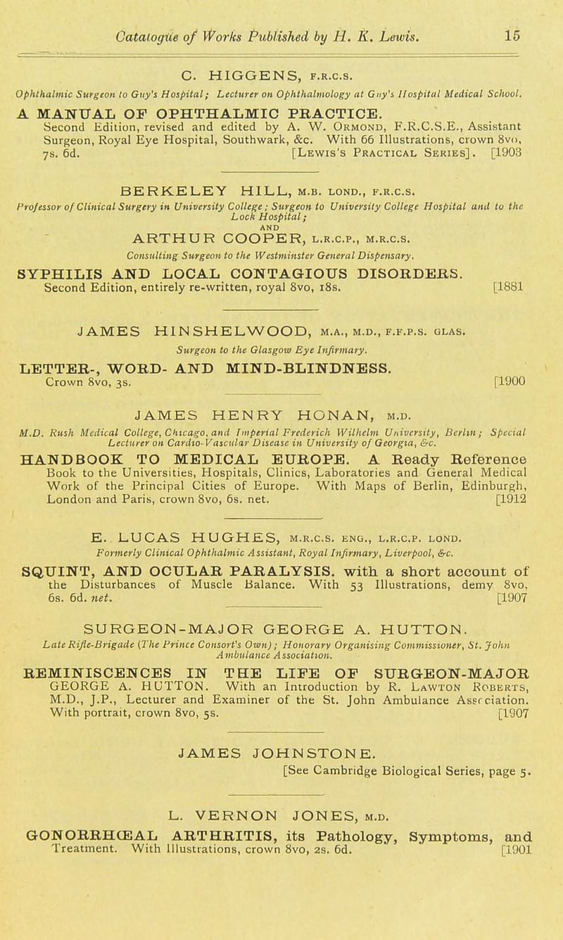 C. HIGGENS, f.r.c.s. Ophthalmic Surgeon to Guy's Hospital; Lecturer on Ophthalmology at Guy's Hospital Medical School. A MANUAL OF OPHTHALMIC PRACTICE. Second Edition, revised and edited by A. W. Ormond, F.R.C.S.E., Assistant Surgeon, Royal Eye Hospital, Southwark, &c. With 66 Illustrations, crown 8v<>, 7s. 6d. [Lewis's Practical Series]. [1903 BERKELEY HILL, m.b. lond., f.r.c.s. Professor of Clinical Surgery in University College; Surgeon to University College Hospital and to the Lock Hospital; AND ARTHUR COOPER, l.r.c.p., m.r.c.s. Consulting Surgeon to the Westminster General Dispensary. SYPHILIS AND LOCAL CONTAGIOUS DISORDERS. Second Edition, entirely re-written, royal 8vo, 18s. [1881 JAMES H1N SHE L WOOD, m.a., m.d., f.f.p.s. glas. Surgeon to the Glasgow Eye Infirmary. LETTER-, WORD- AND MIND-BLINDNESS. Crown 8vo, 3s. [1900 JAMES HENRY HONAN, m.d. M.D. Rush Medical College, Chicago, and Imperial Frederick Wilhelm University, Berlin; Special Lecturer on Cardio-V ascular Disease in University of Georgia, &c. HANDBOOK TO MEDICAL EUROPE. A Ready Reference Book to the Universities, Hospitals, Clinics, Laboratories and General Medical Work of the Principal Cities of Europe. With Maps of Berlin, Edinburgh, London and Paris, crown 8vo, 6s. net. [1912 E. LUCAS HUGHES, m.r.c.s. eng., l.r.c.p. lond. Formerly Clinical Ophthalmic Assistant, Royal Infirmary, Liverpool, &c. SQUINT, AND OCULAR PARALYSIS, with a short account of the Disturbances of Muscle Balance. With 53 Illustrations, demy 8vo. 6s. 6d. net. [1907 SURGEON-MAJOR GEORGE A. HUTTON. Late Rifle-Brigade (The Prince Consort's Own); Honorary Organising Commissioner, St. John Ambulance Association. REMINISCENCES IN THE LIFE OF SURGEON-MAJOR GEORGE A. HUTTON. With an Introduction by R. Lawton Roberts, M.D., J.P., Lecturer and Examiner of the St. John Ambulance Assrciation. With portrait, crown 8vo, 5s. [1907 JAMES JOHNSTONE. [See Cambridge Biological Series, page 5. L. VERNON JONES, m.d. GONORRHEAL ARTHRITIS, its Pathology, Symptoms, and Treatment. With Illustrations, crown 8vo, 2s. 6d. [1901